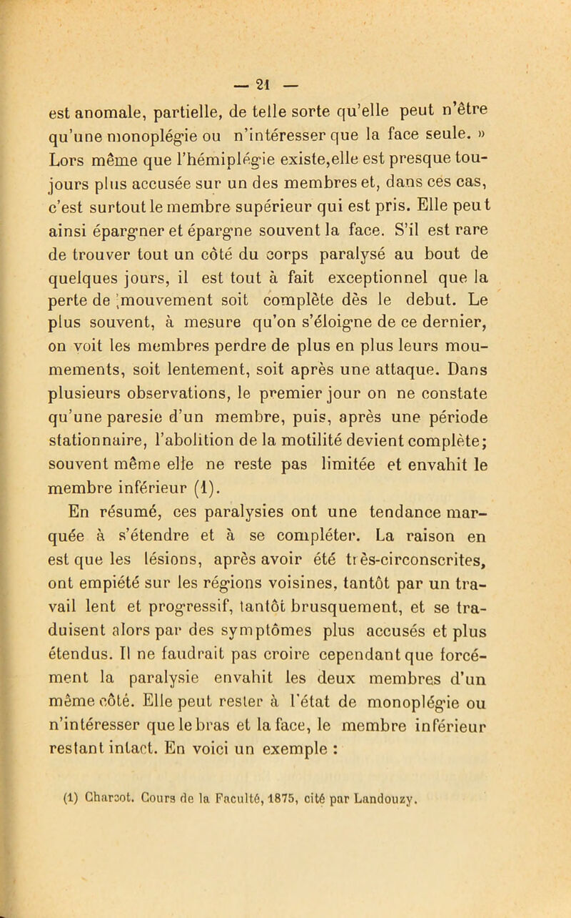 est anomale, partielle, de telle sorte qu’elle peut n’être qu’une monoplégie ou n’intéresser que la face seule. » Lors même que l’hémiplégie existe,elle est presque tou- jours plus accusée sur un des membres et, dans ces cas, c’est surtout le membre supérieur qui est pris. Elle peu t ainsi épargner et épargne souvent la face. S’il est rare de trouver tout un côté du corps paralysé au bout de quelques jours, il est tout à fait exceptionnel que la perte de ^mouvement soit complète dès le début. Le plus souvent, à mesure qu’on s’éloigne de ce dernier, on voit les membres perdre de plus en plus leurs mou- mements, soit lentement, soit après une attaque. Dans plusieurs observations, le premier jour on ne constate qu’une paresie d’un membre, puis, après une période stationnaire, l’abolition de la motilité devient complète; souvent même elle ne reste pas limitée et envahit le membre inférieur (1). En résumé, ces paralysies ont une tendance mar- quée à s’étendre et à se compléter. La raison en est que les lésions, après avoir été tr ès-circonscrites, ont empiété sur les régions voisines, tantôt par un tra- vail lent et progressif, tantôt brusquement, et se tra- duisent alors par des symptômes plus accusés et plus étendus. 11 ne faudrait pas croire cependant que forcé- ment la paralysie envahit les deux membres d’un même côté. Elle peut rester à l’état de monoplég’ie ou n’intéresser que le bras et la face, le membre inférieur restant intact. En voici un exemple : (1) Charcot. Cours rte la Faculté, 1875, cité par Lanrtouzy.