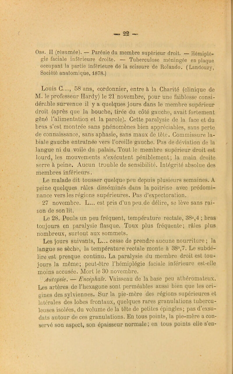 Ons. II (résumée). — Parésie du membre supérieur droit. — Hémiplé- gie faciale inférieure droite. — Tuberculose méningée en plaque occupant la partie inférieure de la scissure de Rolando. (Landouzy, Société anatomique, 1878.) Louis G..., 58 ans, cordonnier, entre à la Charité (clinique de M. le professeur Hardy) le 21 novembre, pour une faiblesse consi- dérable survenue il y a quelques jours dans le membre supérieur droit (après que la bouche, tirée du côté gauche, avait fortement gêné l’alimentation et la parole). Cette paralysie de la face et du bras s’est montrée sans phénomènes bien appréciables, sans perte de connaissance, sans aphasie, sans maux de tête. Commissure la- biale gauche entraînée vers l’oreille gauche. Pas de déviation de la langue ni du voile du palais. Tout le membre supérieur droit est lourd, les mouvements s’exécutent péniblement; la main droite serre à peine. Aucun trouble de sensibilité. Intégrité absolue des membres inférieurs. Le malade dit tousser quelque peu depuis plusieurs semaines. A peine quelques râles disséminés dans la poitrine avec prédomi- nance vers les régions supérieures. Pas d’expectoration. 27 novembre. L... est pris d’un peu de délire, se lève sans rai- son de son lit. Le 28. Pouls un peu fréquent, température rectale, 38°,4 ; bras toujours en paralysie flasque. Toux plus fréquente; râles plus nombreux, surtout aux sommets. Les jours suivants, L... cesse de prendre aucune nourriture ; la langue se sèche, la température rectale monte à 38°,7. Le subdé- lire est presque continu. La paralysie du membre droit est tou- jours la même; peut-être l’hémiplégie faciale inférieure est-elle moins accusée. Mort le 30 novembre. Autopsie. — Encéphale. Vaisseau de la base peu athéromateux. Les artères de l’hexagone sont perméables aussi bien que les ori- gines des sylviennes. Sur la pie-mère des régions supérieures et latérales des lobes frontaux, quelques rares granulations tubercu- leuses isolées, du volume de la tête de petites épingles; pas d’exsu- dats autour de ces granulations. En tous points, la pie-mère a con- servé son aspect, son épaisseur normale; en tous points elle s’en-