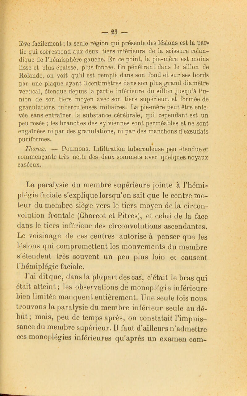 lève facilement ; la seule région qui présente des lésions est la par- tie qui correspond aux deux tiers inférieurs de la scissure rolan- dique de l’hémisphère gauche. En ce point, la pie-mère est moins lisse et plus épaisse, plus foncée. En pénétrant dans le sillon de Rolando, on voit qu’il est rempli dans son fond et sur ses bords par une plaque ayant 3 centimètres dans son plus grand diamètre vertical, étendue depuis la partie inférieure du sillon jusqu’à l’u- nion de son tiers moyen avec son tiers supérieur, et formée de granulations tuberculeuses miliaires. La pie-mère peut être enle- vée sans entraîner la substance cérébrale, qui cependant est un peu rosée ; les branches des sylviennes sont perméables et ne sont engainées ni par des granulations, ni par des manchons d’exsudats puriformes. Thorax. — Poumons. Infiltration tuberculeuse peu étendue et commençante très nette des deux sommets avec quelques noyaux caséeux. La paralysie du membre supérieure jointe à l'hémi- plégie faciale s’explique lorsqu’on sait que le centre mo- teur du membre siège vers le tiers moyen de la circon- volution frontale (Charcot et Pitres), et celui de la face dans le tiers inférieur des circonvolutions ascendantes. Le voisinage de ces centres autorise à penser que les lésions qui compromettent les mouvements du membre s’étendent très souvent un peu plus loin et causent l’hémiplégie faciale. J’ai ditque, dans la plupart des cas, c’était le bras qui était atteint; les observations de monoplégie inférieure bien limitée manquent entièrement. Une seule fois nous trouvons la paralysie du membre inférieur seule au dé- but; mais, peu de temps après, on constatait l’impuis- sance du membre supérieur. Il faut d’ailleurs n’admettre ces monoplégies inférieures qu’après un examen com-