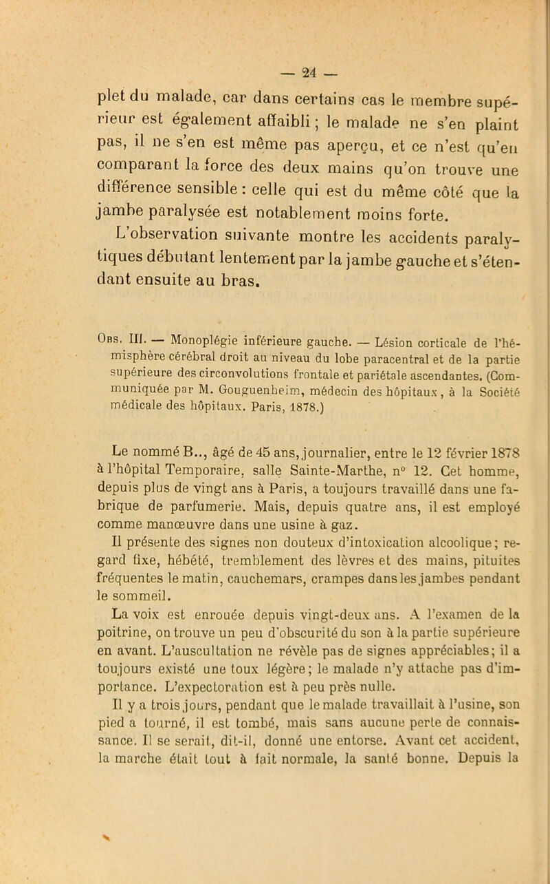 pletdu malade, car dans certains cas le membre supé- rieur est également affaibli ; le malade ne s’en plaint pas, il ne s’en est même pas aperçu, et ce n’est qu’en comparant la force des deux mains cju’on trouve une différence sensible: celle qui est du même côté que la jambe paralysée est notablement moins forte. L observation suivante montre les accidents paraly- tiques débutant lentement par la jambe gauche et s’éten- dant ensuite au bras. Obs. III. — Monoplégie inférieure gauche. — Lésion corticale de l’hé- misphère cérébral droit au niveau du lobe paracentral et de la partie supérieure des circonvolutions frontale et pariétale ascendantes. (Com- muniquée par M. Gouguenheim, médecin des hôpitaux, à la Société médicale des hôpitaux. Paris, 1878.) Le nommé B.., âgé de 45 ans, journalier, entre le 12 février 1878 à l’hôpital Temporaire, salle Sainte-Marthe, n° 12. Cet hommp, depuis plus de vingt ans à Paris, a toujours travaillé dans une fa- brique de parfumerie. Mais, depuis quatre ans, il est employé comme manœuvre dans une usine à gaz. Il présente des signes non douteux d’intoxication alcoolique; re- gard tixe, hébété, tremblement des lèvres et des mains, pituites fréquentes le matin, cauchemars, crampes dans les jambes pendant le sommeil. La voix est enrouée depuis vingt-deux ans. A l’examen de la poitrine, on trouve un peu d’obscurité du son à la partie supérieure en avant. L’auscultation ne révèle pas de signes appréciables; il a toujours existé une toux légère; le malade n’y attache pas d’im- portance. L’expectoration est à peu près nulle. Il y a trois jours, pendant que le malade travaillait à l’usine, son pied a tourné, il est tombé, mais sans aucune perte de connais- sance. Il se serait, dit-il, donné une entorse. Avant cet accident, la marche était tout à lait normale, la santé bonne. Depuis la N