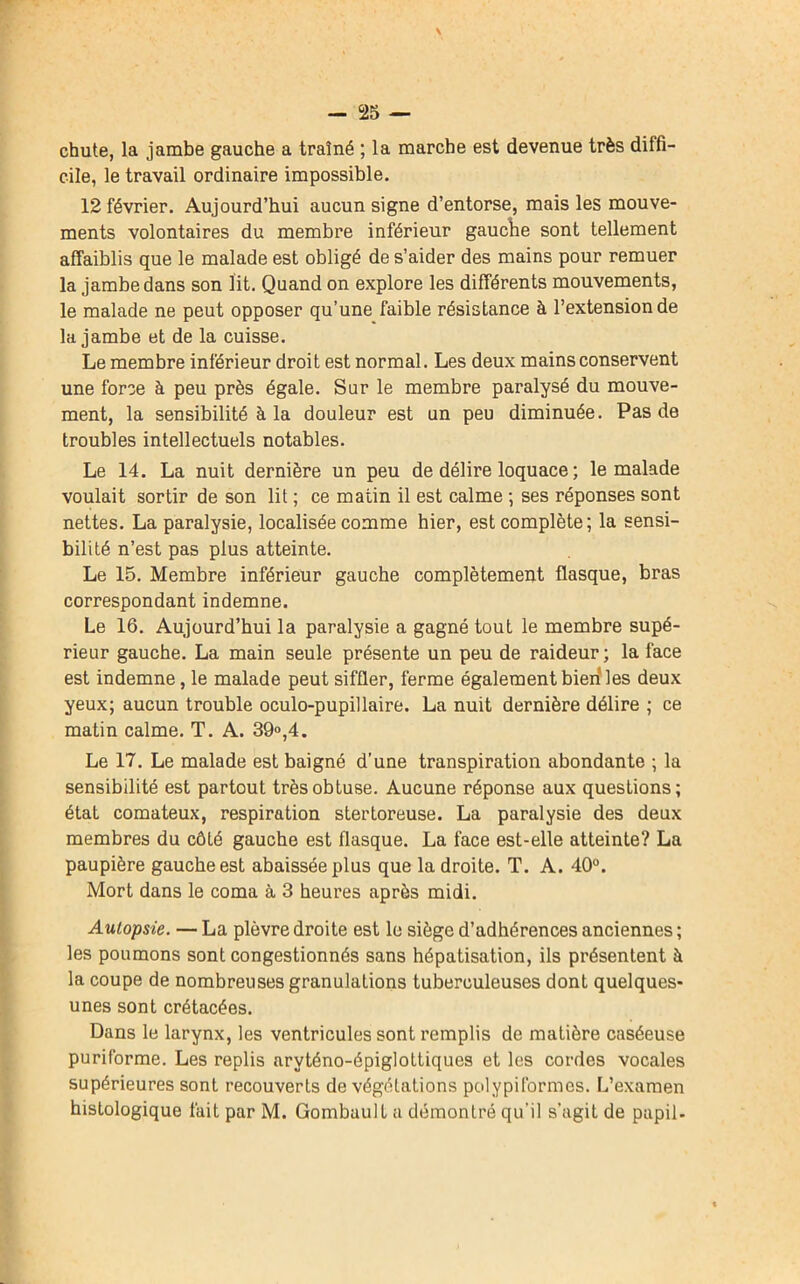 chute, la jambe gauche a traîné ; la marche est devenue très diffi- cile, le travail ordinaire impossible. 12 février. Aujourd’hui aucun signe d’entorse, mais les mouve- ments volontaires du membre inférieur gauche sont tellement affaiblis que le malade est obligé de s’aider des mains pour remuer la jambe dans son lit. Quand on explore les différents mouvements, le malade ne peut opposer qu’une faible résistance à l’extension de la jambe et de la cuisse. Le membre inférieur droit est normal. Les deux mains conservent une force à peu près égale. Sur le membre paralysé du mouve- ment, la sensibilité à la douleur est un peu diminuée. Pas de troubles intellectuels notables. Le 14. La nuit dernière un peu de délire loquace ; le malade voulait sortir de son lit ; ce matin il est calme ; ses réponses sont nettes. La paralysie, localisée comme hier, est complète; la sensi- bilité n’est pas plus atteinte. Le 15. Membre inférieur gauche complètement flasque, bras correspondant indemne. Le 16. Aujourd’hui la paralysie a gagné tout le membre supé- rieur gauche. La main seule présente un peu de raideur ; la face est indemne, le malade peut siffler, ferme également bien les deux yeux; aucun trouble oculo-pupillaire. La nuit dernière délire ; ce matin calme. T. A. 39°,4. Le 17. Le malade est baigné d’une transpiration abondante ; la sensibilité est partout très obtuse. Aucune réponse aux questions; état comateux, respiration stertoreuse. La paralysie des deux membres du côté gauche est flasque. La face est-elle atteinte? La paupière gauche est abaissée plus que la droite. T. A. 40°. Mort dans le coma à 3 heures après midi. Autopsie. — La plèvre droite est le siège d’adhérences anciennes ; les poumons sont congestionnés sans hépatisation, ils présentent à la coupe de nombreuses granulations tuberculeuses dont quelques- unes sont crétacées. Dans le larynx, les ventricules sont remplis de matière caséeuse puriforme. Les replis arvténo-épiglottiques et les cordes vocales supérieures sont recouverts de végétations polypiformes. L’examen histologique fait par M. Gombault a démontré qu’il s’agit de papil-