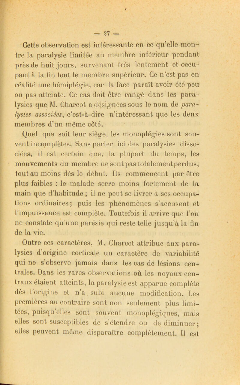 Cette observation est intéressante en ce qu’elle mon- tre la paralysie limitée au membre inférieur pendant près de huit jours, survenant très lentement et occu- pant à la fin tout le membre supérieur. Ce n'est pas en réalité une hémiplégie, car la face paraît avoir été peu ou pas atteinte. Ce cas doit être rangé dans les para- lysies que M. Charcot a désignées sous le nom de para- lysies associées, c’est-à-dire n’intéressant que les deux membres d’un même côté. Quel que soit leur siège, les monoplégies sont sou- vent incomplètes. Sans parler ici des paralysies disso- ciées, il est certain que, la plupart du temps, les mouvements du membre ne sont pas totalementperdus, tout au moins dès le début. Ils commencent par être plus faibles : le malade serre moins fortement de la main que d’habitude ; il ne peut se livrer à ses occupa- tions ordinaires; puis les phénomènes s’accusent et l’impuissance est complète. Toutefois il arrive que l’on ne constate qu'une parésie qui reste telle jusqu’à la fin de la vie. Outre ces caractères, M. Charcot attribue aux para- lysies d’origine corticale un caractère de variabilité qui ne s’observe jamais dans les cas de lésions cen- trales. Dans les rares observations où les noyaux cen- traux étaient atteints, la paralysie est apparue complète dès 1 origine et n’a subi aucune modification. Les premières au contraire sont non seulement plus limi- tées, puisqu’elles sont souvent monoplégiques, mais elles sont susceptibles de s’étendre ou de diminuer; elles peuvent même disparaître complètement. Il est