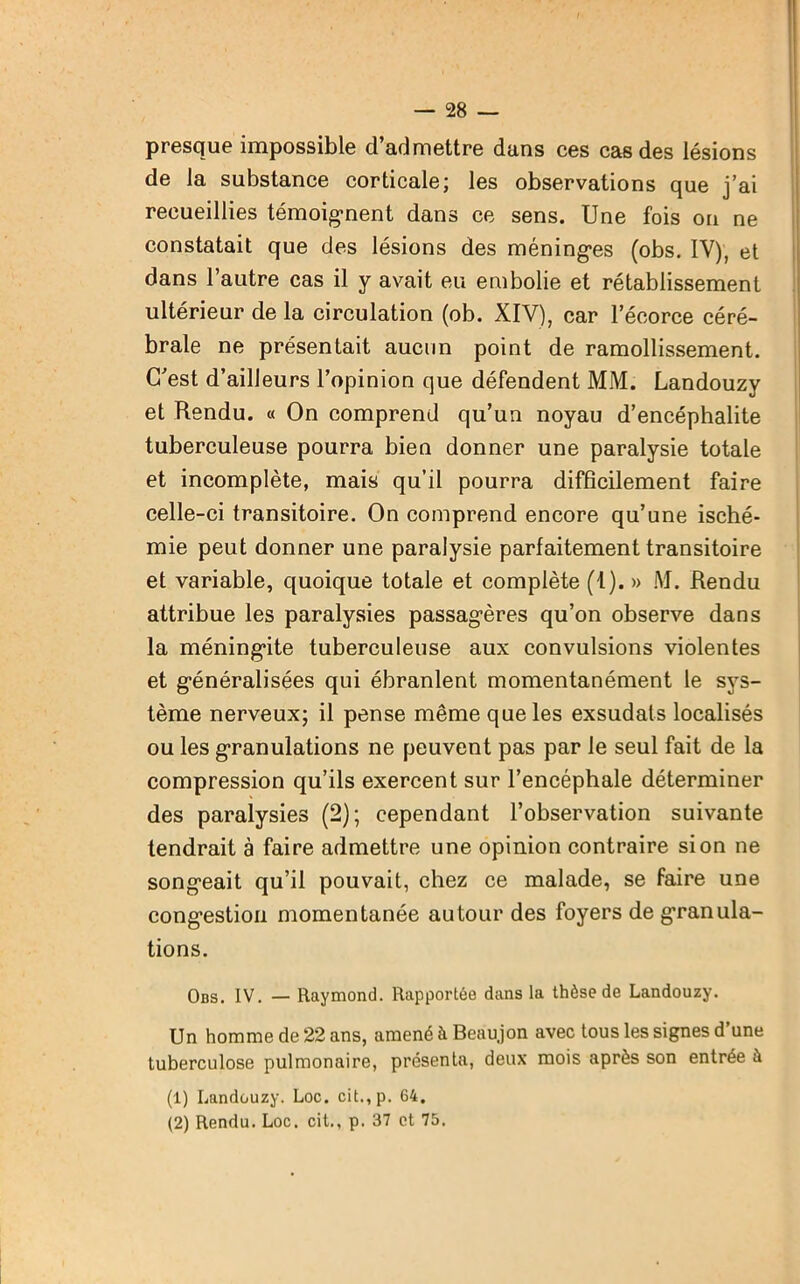 presque impossible d’admettre dans ces cas des lésions de la substance corticale; les observations que j’ai recueillies témoignent dans ce sens. Une fois on ne constatait que des lésions des méninges (obs. IV), et dans l’autre cas il y avait eu embolie et rétablissement ultérieur de la circulation (ob. XIV), car l’écorce céré- brale ne présentait aucun point de ramollissement. C’est d’ailleurs l’opinion que défendent MM. Landouzy et Rendu. « On comprend qu’un noyau d’encéphalite tuberculeuse pourra bien donner une paralysie totale et incomplète, mais qu’il pourra difficilement faire celle-ci transitoire. On comprend encore qu’une isché- mie peut donner une paralysie parfaitement transitoire et variable, quoique totale et complète (1). » M. Rendu attribue les paralysies passagères qu’on observe dans la méningite tuberculeuse aux convulsions violentes et généralisées qui ébranlent momentanément le sys- tème nerveux; il pense même que les exsudais localisés ou les granulations ne peuvent pas par le seul fait de la compression qu’ils exercent sur l’encéphale déterminer des paralysies (2); cependant l’observation suivante tendrait à faire admettre une opinion contraire si on ne songeait qu’il pouvait, chez ce malade, se faire une congestion momentanée autour des foyers de granula- tions. Obs. IV. — Raymond. Rapportée dans la thèse de Landouzy. Un homme de 22 ans, amené à Beaujon avec tous les signes d’une tuberculose pulmonaire, présenta, deux mois après son entrée à (1) Landouzy. Loc. cit.,p. 64. (2) Rendu. Loc. cit., p. 37 et 75.