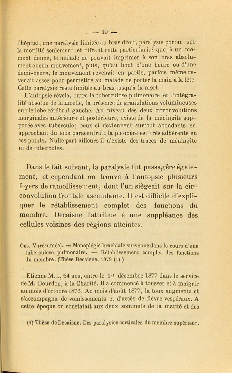 l’hôpital, une paralysie limitée au bras droit, paralysie portant sur la motilité seulement, et offrant cette particularité que, à un mo- ment donné, le malade ne pouvait imprimer à son bras absolu- ment aucun mouvement, puis, qu’au bout d’une heure ou d’une demi-heure, le mouvement revenait en partie, parfois même re- venait assez pour permettre au malade de porter la main à la tête. Cette paralysie resta limitée au bras jusqu’à la mort. L’autopsie révéla, outre la tuberculose pulmonaire et l’intégra- lité absolue de la moelle, la présence de granulations volumineuses sur le lobe cérébral gauche. Au niveau des deux circonvolutions marginales antérieure et postérieure, existe de la méningite sup- purée avec tubercule; ceux-ci deviennent surtout abondants en approchant du lobe paracentral; la pie-mère est très adhérente en ces points. Nulle part ailleurs il n’existe des traces de méningite ni de tubercules. Dans le fait suivant, la paralysie fut passagère égale- ment, et cependant on trouve à l’autopsie plusieurs foyers de ramollissement, dont l’un siégeait sur la cir- convolution frontale ascendante. 11 est difficile d’expli- quer le rétablissement complet des fonctions du membre. Decaisne l’attribue à une suppléance des cellules voisines des régions atteintes. Obs. V (résumée). — Monoplégie brachiale survenue dans le cours d’une tuberculose pulmonaire. — Rétablissement complet des fonctions du membre. (Thèse Decaisne, 1879 (1).) Etienne M..., 54 ans, entre le l0r décembre 1877 dans le service de M. Bourdon, à la Charité. Il a commencé à tousser et à maigrir au mois d’octobre 1876. Au mois d’août 1877, la toux augmenta et s’accompagna de vomissements et d’accès de fièvre vespéraux. A cette époque on constatait aux deux sommets de la matité et des (1) Thèse de Decaisne. Des paralysies corticales du membre supérieur.