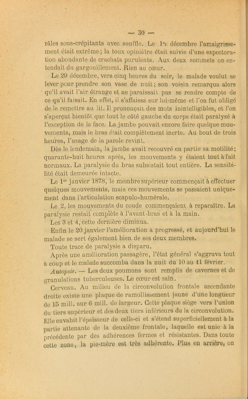 râles sous-crépitants avec sou ('fie. Le lcr décembre l’amaigrisse- ment était extrême; la toux opiniâtre était suivie d’une expectora- tion abondante de crachats purulents. Aux deux sommets on en- tendait du gargouillement. Rien au cœur. Le 29 décembre, vers cinq heures du soir, le malade voulut se lever pour prendre son vase de nuit; son voisin remarqua alors qu’il avait l’air étrange et ne paraissait pas se rendre compte de ce qu’il faisait. En effet, il s’affaissa sur lui-même et l’on fut obligé de le remettre au lit. Il prononçait des mots inintelligibles, et l’on s’aperçut bientôt que tout le côté gauche du corps était paralysé à l’exception de la face. La jambe pouvait encore faire quelque mou- vements, mais le bras était complètement inerte. Au bout de trois heures, l’usage de la parole revint. Dès le lendemain, la jambe avait recouvré en partie sa motilité; quarante-huit heures après, les mouvements y étaient tout à fait normaux. La paralysie du bras subsistait tout entière. La sensibi- lité était demeurée intacte. Le lor janvier 1878, le membre supérieur commençait à effectuer quelques mouvements, mais ces mouvements se passaient unique- ment dans l’articulation scapulo-humérale. Le 2, les mouvements du coude commençaient à reparaître. La paralysie restait complète à l’avant-bras et à la main. Les 3 et 4, cette dernière diminua. Enfin le 20 janvier l’amélioration a progressé, et aujourd’hui le malade se sert également bien de ses deux membres. Toute trace de paralysie a disparu. Après une amélioration passagère, l’état général s’aggrava tout ii coup et le malade succomba dans la nuit du 10 au 11 février. Autopsie. — Les deux poumons sont remplis de cavernes et de granulations tuberculeuses. Le cœur est sain. Cerveau. Au milieu de la circonvolution frontale ascendante droite existe une plaque de ramollissement jaune d’une longueur de 15 mill. sur 6 mill. du largeur. Cette pluquo siège vers l’union du tiers supérieur et des deux tiers inférieurs de la circonvolution. Elle envahit l’épaisseur de celle-ci et s’étend superficiellement â la partie attenante de la deuxième frontale, laquelle est unie à la précédente par des adhérences fermes et résistantes. Dans toute cette zone, la pie-mère est très adhérente. Plus en arrière, on