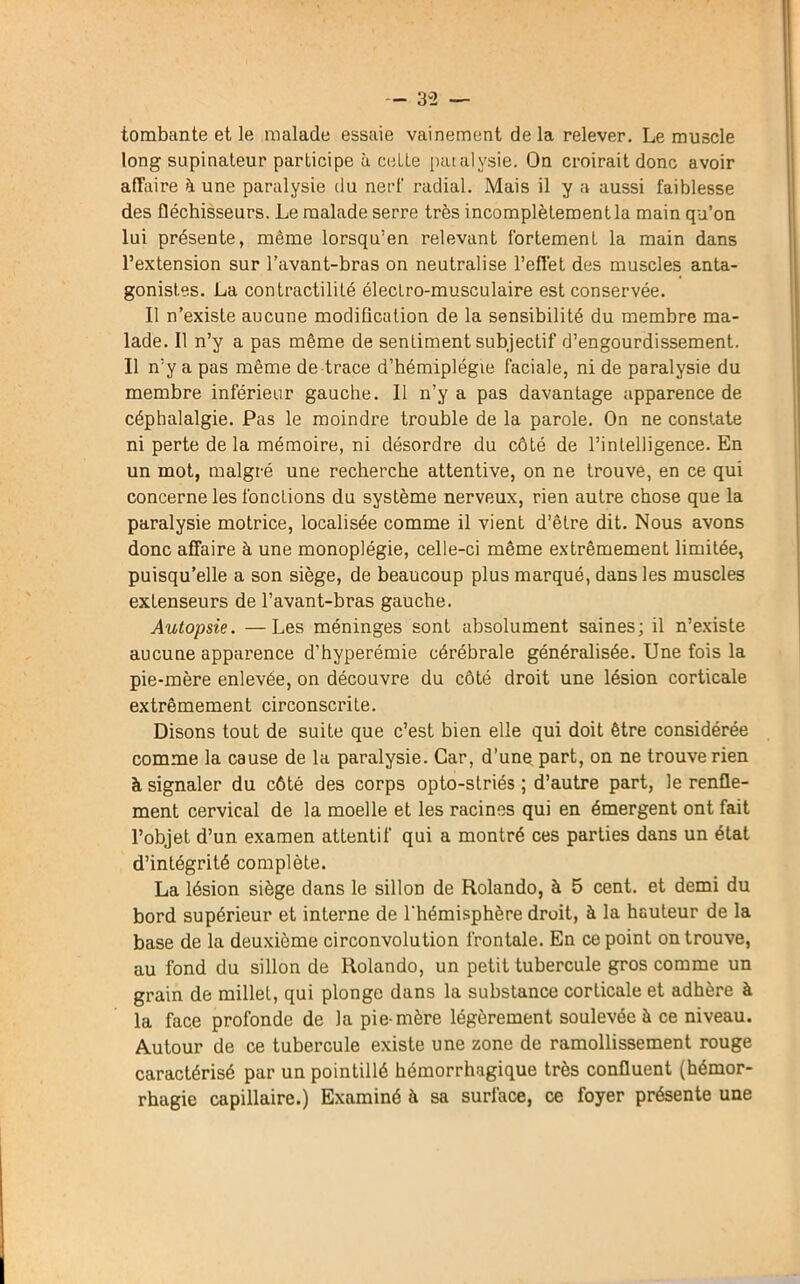 tombante et le malade essaie vainement delà relever. Le muscle long supinateur participe à celte paralysie. On croirait donc avoir affaire à une paralysie du nerf radial. Mais il y a aussi faiblesse des fléchisseurs. Le malade serre très incomplètement la main qu’on lui présente, même lorsqu’en relevant fortement la main dans l’extension sur l’avant-bras on neutralise l’effet des muscles anta- gonistes. La contractilité électro-musculaire est conservée. Il n’existe aucune modification de la sensibilité du membre ma- lade. Il n’y a pas même de sentiment subjectif d’engourdissement. Il n’y a pas même de trace d’hémiplégie faciale, ni de paralysie du membre inférieur gauche. Il n’y a pas davantage apparence de céphalalgie. Pas le moindre trouble de la parole. On ne constate ni perte de la mémoire, ni désordre du côté de l’intelligence. En un mot, malgré une recherche attentive, on ne trouve, en ce qui concerne les fonctions du système nerveux, rien autre chose que la paralysie motrice, localisée comme il vient d’être dit. Nous avons donc affaire à une monoplégie, celle-ci même extrêmement limitée, puisqu’elle a son siège, de beaucoup plus marqué, dans les muscles extenseurs de l’avant-bras gauche. Autopsie. —Les méninges sont absolument saines; il n’existe aucune apparence d’hyperémie cérébrale généralisée. Une fois la pie-mère enlevée, on découvre du côté droit une lésion corticale extrêmement circonscrite. Disons tout de suite que c’est bien elle qui doit être considérée comme la cause de la paralysie. Car, d’une part, on ne trouve rien à signaler du côté des corps opto-striés ; d’autre part, le renfle- ment cervical de la moelle et les racines qui en émergent ont fait l’objet d’un examen attentif qui a montré ces parties dans un état d’intégrité complète. La lésion siège dans le sillon de Rolando, à 5 cent, et demi du bord supérieur et interne de l'hémisphère droit, à la hauteur de la base de la deuxième circonvolution frontale. En ce point on trouve, au fond du sillon de Rolando, un petit tubercule gros comme un grain de millet, qui plonge dans la substance corticale et adhère à la face profonde de la pie-mère légèrement soulevée à ce niveau. Autour de ce tubercule existe une zone de ramollissement rouge caractérisé par un pointillé hémorrhagique très confluent (hémor- rhagie capillaire.) Examiné à sa surface, ce foyer présente une