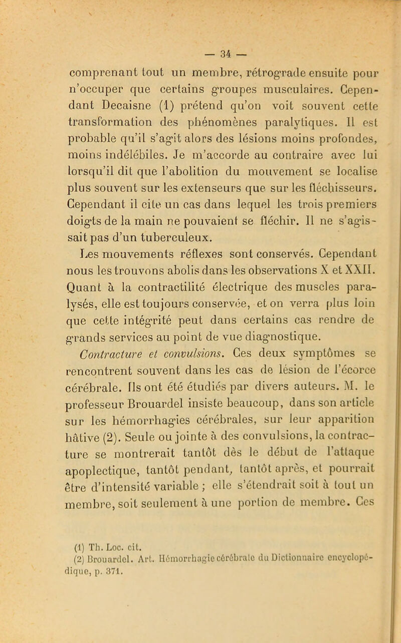 comprenant tout un membre, rétrograde ensuite pour n’occuper que certains groupes musculaires. Cepen- dant Decaisne (1) prétend qu’on voit souvent cette transformation des phénomènes paralytiques. Il est probable qu’il s’agdt alors des lésions moins profondes, moins indélébiles. Je m’accorde au contraire avec lui lorsqu’il dit que l’abolition du mouvement se localise plus souvent sur les extenseurs que sur les fléchisseurs. Cependant il cite un cas dans lequel les trois premiers doigds de la main ne pouvaient se fléchir. 11 ne s’ag-is- saitpas d’un tuberculeux. Les mouvements réflexes sont conservés. Cependant nous les trouvons abolis dans les observations X et XXII. Quant à la contractilité électrique des muscles para- lysés, elle est toujours conservée, et on verra plus loin que cette intégrité peut dans certains cas rendre de grands services au point de vue diaguiostique. Contracture et convulsions. Ces deux symptômes se rencontrent souvent dans les cas de lésion de l’écorce cérébrale. Us ont été étudiés par divers auteurs. M. le professeur Brouardel insiste beaucoup, dans son article sur les hémorrhag’ies cérébrales, sur leur apparition hâtive (2). Seule ou jointe à. des convulsions, la contrac- ture se montrerait tantôt dès le début de 1 attaque apoplectique, tantôt pendant, tantôt après, et pourrait être d’intensité variable ; elle s’étendrait soit à tout un membre, soit seulement à une portion de membre. Ces (1) Th. Loc. cit. (2) Brouardel. Art. Hémorrhagie cérébrale du Dictionnaire encyclopé- dique, p. 371.
