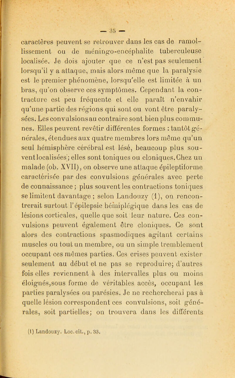 caractères peuvent se retrouver dans les cas de ramol- lissement ou de méning'o-encéphalite tuberculeuse localisée. Je dois ajouter que ce n’est pas seulement lorsqu’il y a attaque, mais alors même que la paralysie est le premier phénomène, lorsqu'elle est limitée à un bras, qu’on observe ces symptômes. Cependant la con- tracture est peu fréquente et elle paraît n’envahir qu’une partie des régnons qui sont ou vont être paraly- sées. Lesconvulsionsau contraire sont bien plus commu- nes. Elles peuvent revêtir différentes formes : tantôt gé- nérales, étendues aux quatre membres lors même qu’un seul hémisphère cérébral est lésé, beaucoup plus sou- vent localisées; elles sont toniques ou cloniques. Chez un malade (ob. XVII), on observe une attaque épileptiforme caractérisée par des convulsions générales avec perte de connaissance ; plus souvent les contractions toniques se limitent davantage ; selon Landouzy (1), on rencon- trerait surtout l’épilepsie hémiplégique dans les cas de lésions corticales, quelle que soit leur nature. Ces con- vulsions peuvent également être cloniques. Ce sont alors des contractions spasmodiques agitant certains muscles ou tout un membre, ou un simple tremblement occupant ces mêmes parties. Ces crises peuvent exister seulement au début et ne pas se reproduire; d’autres fois elles reviennent à des intervalles plus ou moins éloignés,sous forme de véritables accès, occupant les parties paralysées ou parésies. Je ne rechercherai pas à quelle lésion correspondent ces convulsions, soit géné- rales, soit partielles; on trouvera dans les différents (t) Landouzy. Loc. cit., p. 33.