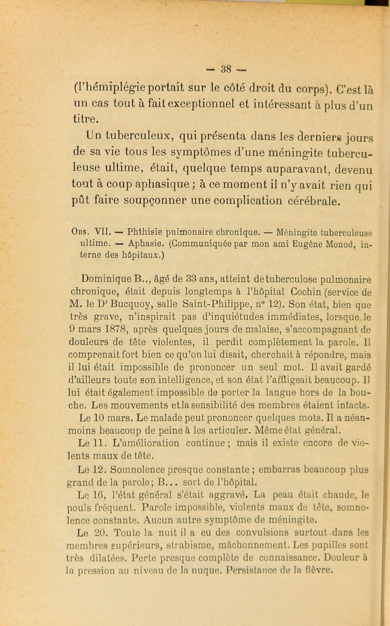 (l’hémiplégie portait sur le côté droit du corps). C’est là un cas tout à fait exceptionnel et intéressant à plus d’un titre. Un tuberculeux, qui présenta dans les derniers jours de sa vie tous les symptômes d’une méningite tubercu- leuse ultime, était, quelque temps auparavant, devenu tout à coup aphasique ; à ce moment il n’y avait rien qui pût faire soupçonner une complication cérébrale. Obs. VII. — Phthisie pulmonaire chronique. — Méningite tuberculeuse ultime. — Aphasie. (Communiquée par mon aini Eugène Monod, in- terne des hôpitaux.) Dominique B.., âgé de 33 ans, atteint de tuberculose pulmonaire chronique, était depuis longtemps à l’hôpital Cochin (service de M. le DrBucquoy, salle Saint-Philippe, n° 12). Son état, bien que très grave, n’inspirait pas d’inquiétudes immédiates, lorsque le 9 mars 1878, après quelques jours de malaise, s’accompagnant de douleurs de tête violentes, il perdit complètement la parole. 11 comprenait fort bien ce qu’on lui disait, cherchait à répondre, mais il lui était impossible de prononcer un seul mot. 11 avait gardé d’ailleurs toute son intelligence, et son état l’affligeait beaucoup. Il lui était également impossible de porter la langue hors de la bou- che. Les mouvements etla sensibilité des membres étaient intacts. Le 10 mars. Le malade peut prononcer quelques mots. Il a néan- moins beaucoup de peine à les articuler. Même état général. Le 11. L’amélioration continue; mais il existe encore de vio- lents maux de tête. Le 12. Somnolence presque constante ; embarras beaucoup plus grand de la parole; B... sort de l’hôpital. Le 10, l’état général s’était aggravé. La peau était chaude, le pouls fréquent. Parole impossible, violents maux de tête, somno- lence constante. Aucun autro symptôme de méningite. Le 20. Toute la nuit il a eu des convulsions surtoul-dans les membres supérieurs, strabisme, mâchonnement. Les pupilles sont très dilatées. Perte presque complète de connaissance. Douleur à la pression au niveau de la nuque. Persistance de la fièvre.
