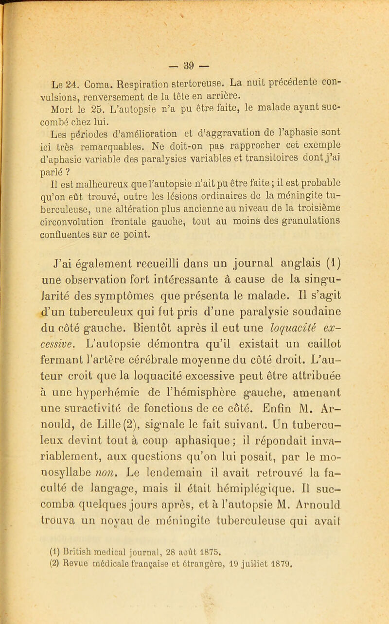 Le 24. Coma. Respiration stertoreuse. La nuit précédente con- vulsions, renversement de la tête en arrière. Mort le 25. L’autopsie n’a pu être faite, le malade ayant suc- combé chez lui. Les périodes d’amélioration et d’aggravation de l’aphasie sont ici très remarquables. Ne doit-on pas rapprocher cet exemple d’aphasie variable des paralysies variables et transitoires dont j’ai parlé ? Il est malheureux que l’autopsie n’ait pu être faite ; il est probable qu’on eût trouvé, outre les lésions ordinaires de la méningite tu- berculeuse, une altération plus ancienne au niveau de la troisième circonvolution frontale gauche, tout au moins des granulations confluentes sur ce point. J’ai également recueilli dans un journal anglais (1) une observation fort intéressante à cause de la singu- larité des symptômes que présenta le malade. Il s’agit d’un tuberculeux qui fut pris d’une paralysie soudaine du côté gauche. Bientôt après il eut une loquacité ex- cessive. L’autopsie démontra qu’il existait un caillot fermant l’artère cérébrale moyenne du côté droit. L’au- teur croit que la loquacité excessive peut être attribuée à une hyperhémie de l’hémisphère gauche, amenant une suractivité de fonctions de ce côté. Enfin M. Ar- nould, de Lille (2), signale le fait suivant. Un tubercu- leux devint tout à coup aphasique; il répondait inva- riablement, aux questions qu’on lui posait, par le mo- nosyllabe non. Le lendemain il avait retrouvé la fa- culté de langage, mais il était hémiplégique. Il suc- comba quelques jours après, et à l’autopsie M. Arnould trouva un noyau de méningite tuberculeuse qui avait (1) British medical journal, 28 août 1875. (2) Revue médicale française et étrangère, 19 juiliet 1879.