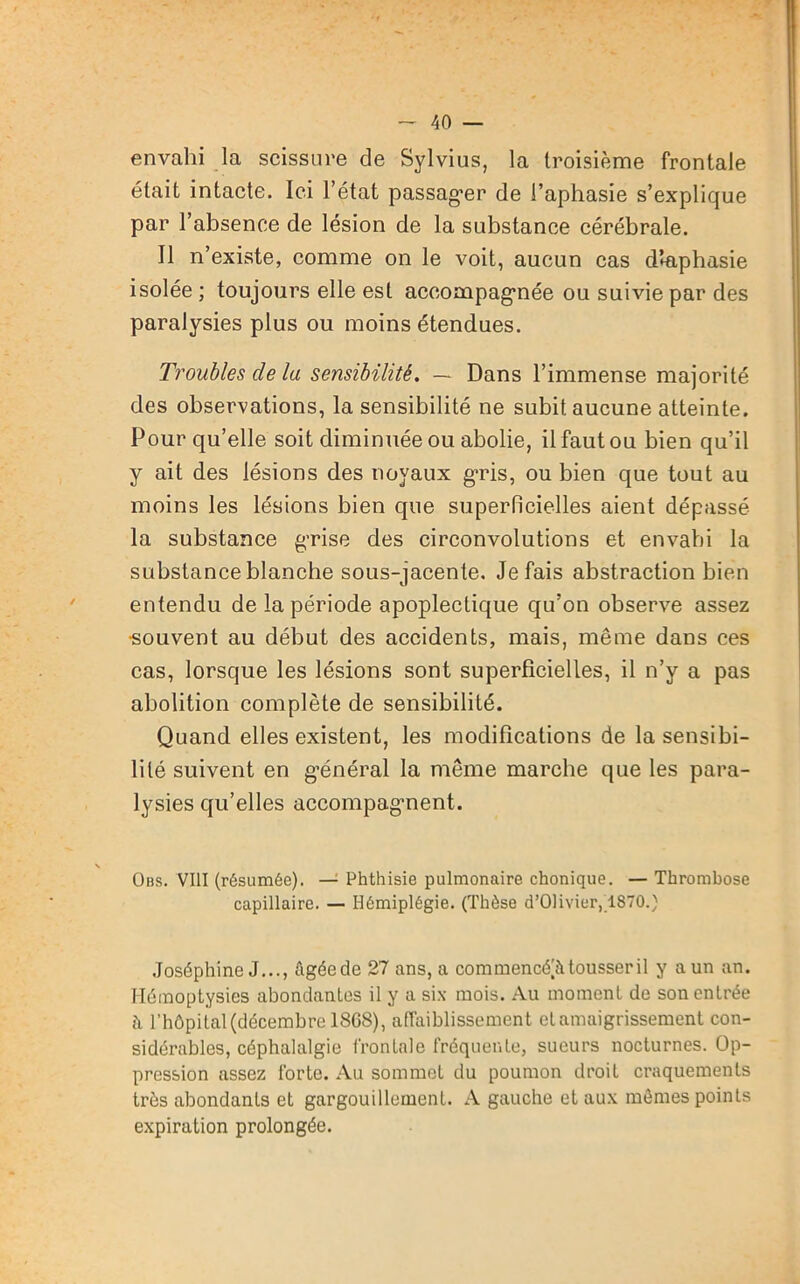 envahi la scissure de Sylvius, la troisième frontale était intacte. Ici l’état passager de l’aphasie s’explique par l’absence de lésion de la substance cérébrale. Il n’existe, comme on le voit, aucun cas dlaphasie isolée ; toujours elle est acoompagmée ou suivie par des paralysies plus ou moins étendues. Troubles de la sensibilité. — Dans l’immense majorité des observations, la sensibilité ne subit aucune atteinte. Pour qu’elle soit diminuée ou abolie, il faut ou bien qu’il y ait des lésions des noyaux g’ris, ou bien que tout au moins les lésions bien que superficielles aient dépassé la substance g’rise des circonvolutions et envahi la substance blanche sous-jacente. Je fais abstraction bien entendu de la période apoplectique qu’on observe assez •souvent au début des accidents, mais, même dans ces cas, lorsque les lésions sont superficielles, il n’y a pas abolition complète de sensibilité. Quand elles existent, les modifications de la sensibi- lité suivent en général la même marche que les para- lysies qu’elles accompagnent. Obs. VIII (résumée). — Phthisie pulmonaire chonique. — Thrombose capillaire. — Hémiplégie. (Thèse d’Olivier, 1870.) Joséphine J..., Agéede 27 ans, a commencé^ tousser il y a un an. Hémoptysies abondantes il y a six mois. Au moment de son entrée à l’hôpital (décembre 18G8), affaiblissement et amaigrissement con- sidérables, céphalalgie frontale fréquente, sueurs nocturnes. Op- pression assez forte. Au sommet du poumon droit craquements très abondants et gargouillement. A gauche et aux mômes points expiration prolongée.