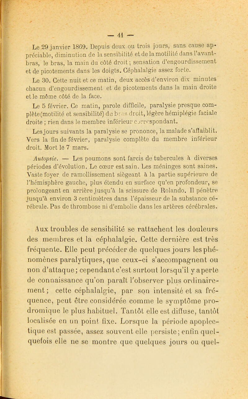 Le 29 janvier 1869. Depuis deux ou trois jours, sans cause ap- préciable, diminution de la sensibilité et de la motilité dans l’avant- bras, le bras, la main du côté droit; sensation d’engourdissement et de picotements dans les doigts. Céphalalgie assez forte. Le 30. Cette nuit et ce matin, deux accès d’environ dix minutes chacun d’engourdissement et de picotements dans la main droite et le même côté de la face. Le 5 février. Ce matin, parole difficile, paralysie presque com- plète(motilité et sensibilité) du bras droit, légère hémiplégie faciale droite ; rien dans le membre inférieur c jrrrspondant. Lesjours suivants la paralysie se prononce, la malade s’affaiblit. Vers la fin de février, paralysie complète du membre inférieur droit. Mort le 7 mars. Autopsie. — Les poumons sont farcis de tubercules h diverses périodes d’évolution. Le cœur est sain. Les méninges sont saines. Vaste foyer de ramollissement siégeant, à la partie supérieure de l’hémisphère gauche, plus étendu en surface qu’en profondeur, se prolongeant en arrière jusqu’à la scissure de Rolando. Il pénètre jusqu’à environ 3 centimètres dans l’épaisseur de la substance cé- rébrale. Pas de thrombose ni d’embolie dans les artères cérébrales. Aux troubles de sensibilité se rattachent les douleurs des membres et la céphalalgie. Cette dernière est très fréquente. Elle peut précéder de quelques jours lesphé- nomènes paralytiques, que ceux-ci s’accompagment ou non d’attaque; cependant c’est surtout lorsqu’il y aperte de connaissance qu’on paraît l’observer plus ordinaire- ment ; cette céphalalgie, par son intensité et sa fré- quence, peut être considérée comme le symptôme pro- dromique le plus habituel. Tantôt elle est ditïuse, tantôt localisée en un point fixe. Lorsque la période apoplec- tique est passée, assez souvent elle persiste; enfin quel- quefois elle ne se montre que quelques jours ou quel-