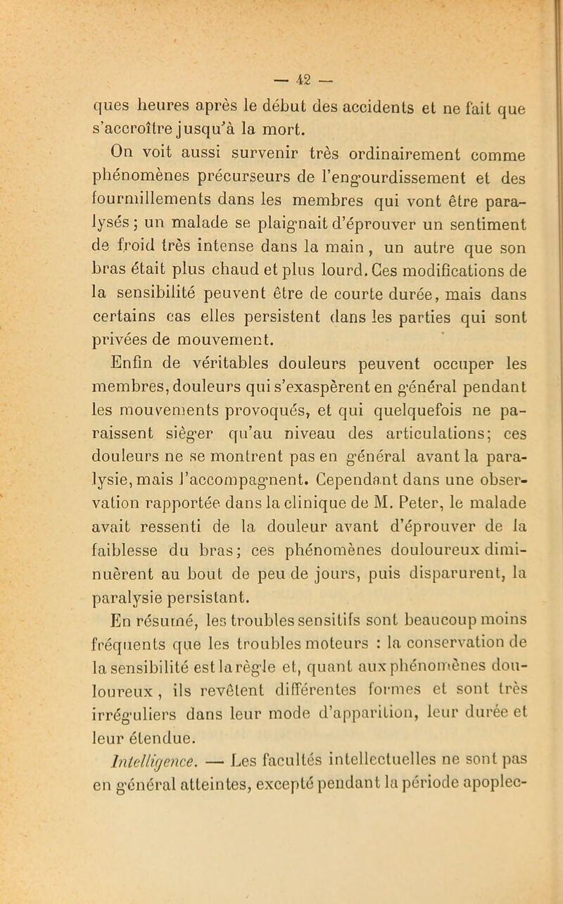 ques heures après le début des accidents et ne fait que s’accroître jusqu'à la mort. On voit aussi survenir très ordinairement comme phénomènes précurseurs de 1’engourdissement et des fourmillements dans les membres qui vont être para- lysés ; un malade se plaignait d’éprouver un sentiment de froid très intense dans la main , un autre que son bras était plus chaud et plus lourd. Ges modifications de la sensibilité peuvent être de courte durée, mais dans certains cas elles persistent dans les parties qui sont privées de mouvement. Enfin de véritables douleurs peuvent occuper les membres, douleurs qui s’exaspèrent en général pendant les mouvements provoqués, et qui quelquefois ne pa- raissent siéger qu’au niveau des articulations; ces douleurs ne se montrent pas en général avant la para- lysie, mais J’accompagnent. Cependant dans une obser- vation rapportée dans la clinique de M. Peter, le malade avait ressenti de la douleur avant d’éprouver de la faiblesse du bras ; ces phénomènes douloureux dimi- nuèrent au bout de peu de jours, puis disparurent, la paralysie persistant. En résumé, les troubles sensitifs sont beaucoup moins fréquents que les troubles moteurs : la conservation de la sensibilité estlarègle et, quant auxphénomènes dou- loureux , ils revêtent différentes formes et sont très irréguliers dans leur mode d’apparition, leur durée et leur étendue. Intelligence. — Les facultés intellectuelles ne sont pas en général atteintes, excepté pendant la période apoplec-