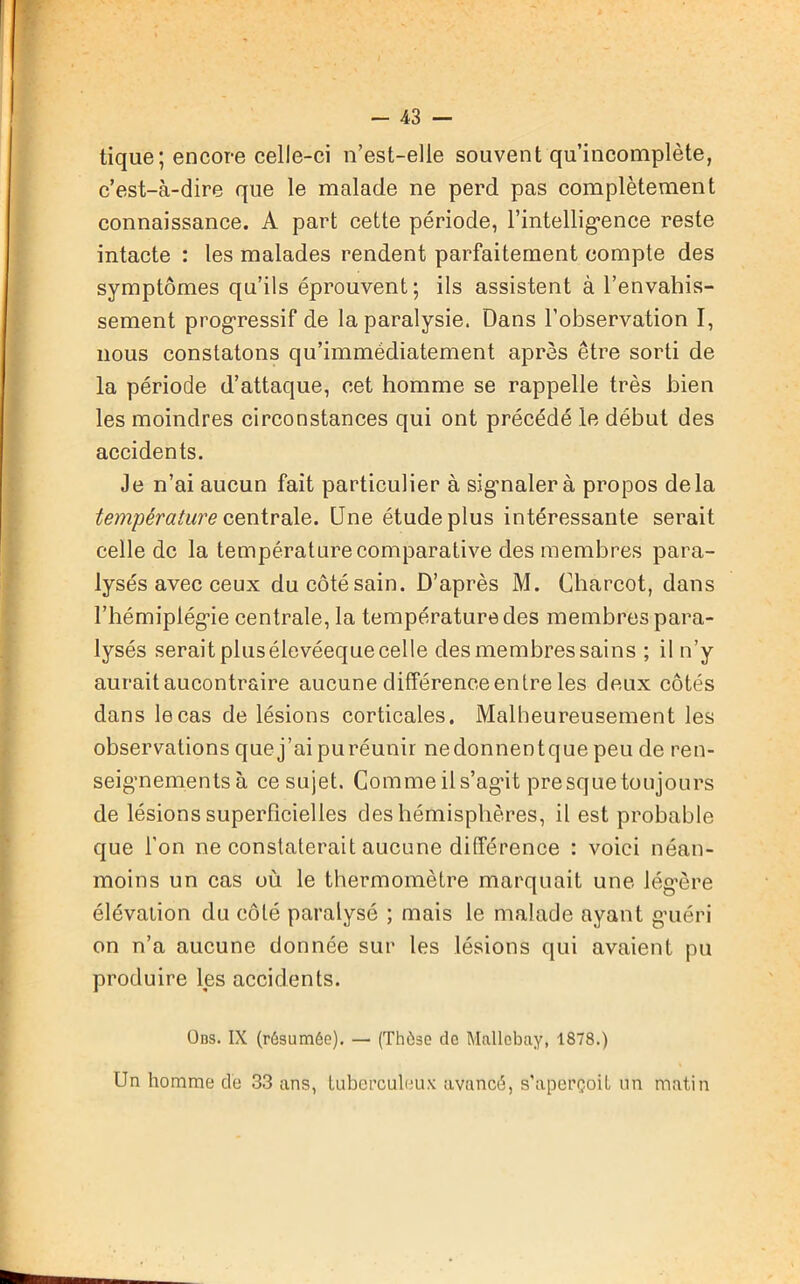 tique; encore celle-ci n’est-elle souvent qu’incomplète, c’est-à-dire que le malade ne perd pas complètement connaissance. A part cette période, l'intelligence reste intacte : les malades rendent parfaitement compte des symptômes qu’ils éprouvent; ils assistent à l’envahis- sement progressif de la paralysie. Dans l’observation I, nous constatons qu’immédiatement après être sorti de la période d’attaque, cet homme se rappelle très bien les moindres circonstances qui ont précédé le début des accidents. Je n’ai aucun fait particulier à signalera propos delà température centrale. Une étude plus intéressante serait celle de la température comparative des membres para- lysés avec ceux ducôtésain. D’après M. Charcot, dans l’hémiplégie centrale, la température des membres para- lysés serait plus élevéeque celle des membres sains ; il n’y aurait aucontraire aucune différence entre les deux côtés dans le cas de lésions corticales. Malheureusement les observations que j’ai puréunir nedonnentque peu de ren- seignements à ce sujet. Comme il s’agût presque toujours de lésions superficielles des hémisphères, il est probable que l’on ne constaterait aucune différence : voici néan- moins un cas où le thermomètre marquait une lég’ère élévation du côté paralysé ; mais le malade ayant guéri on n’a aucune donnée sur les lésions qui avaient pu produire les accidents. Ods. IX (résumée). — (Thèse de Mallebaÿ, 1878.) Un homme de 33 ans, tuberculeux avancé, s'aperçoit un matin