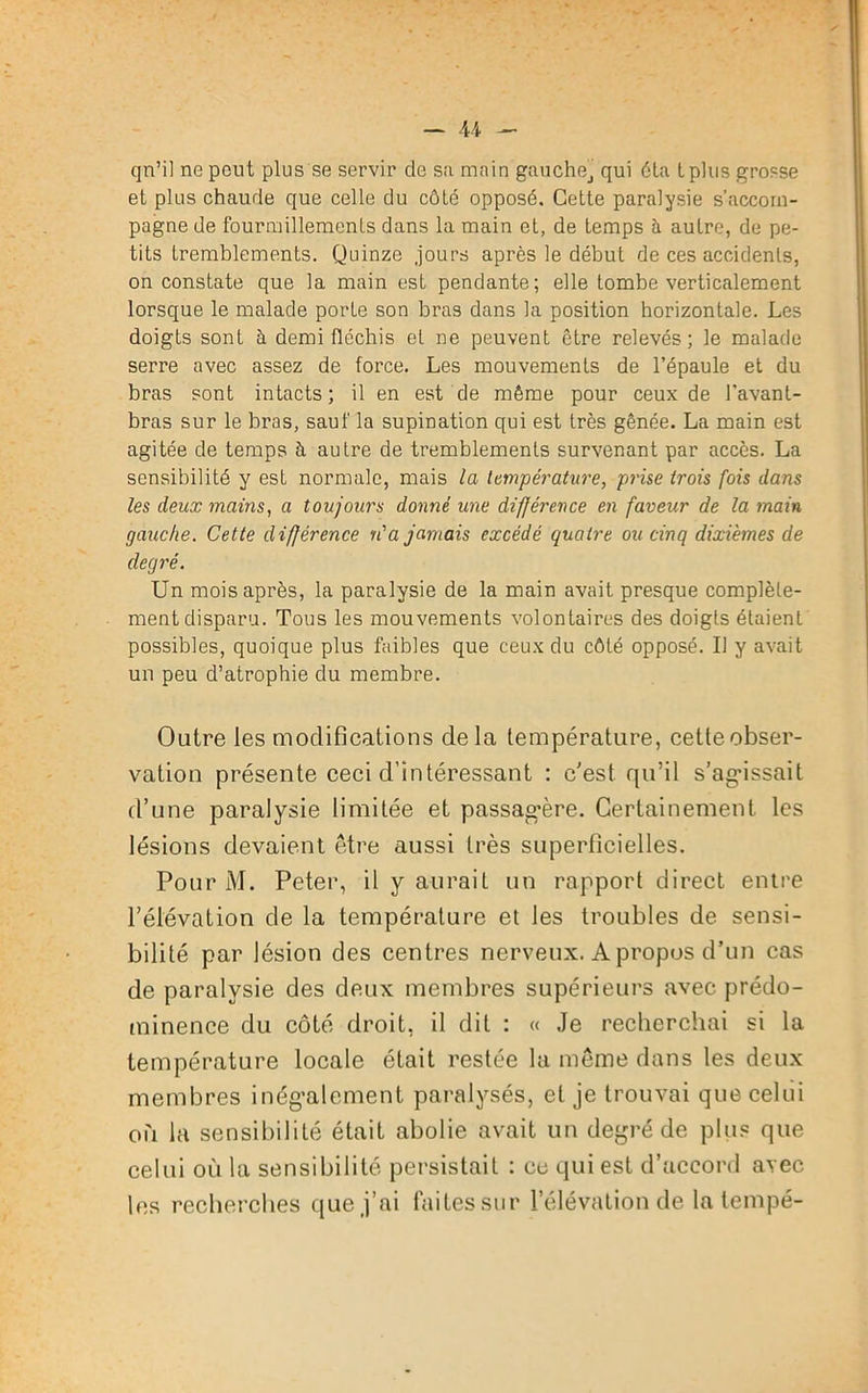qn’il ne peut plus se servir de sa main gauchej qui éta tplus grosse et plus chaude que celle du côté opposé. Cette paralysie s’accom- pagne de fourmillements dans la main et, de temps à autre, de pe- tits tremblements. Quinze jours après le début de ces accidents, on constate que la main est pendante; elle tombe verticalement lorsque le malade porte son bras dans la position horizontale. Les doigts sont à demi fléchis et ne peuvent être relevés; le malade serre avec assez de force. Les mouvements de l’épaule et du bras sont intacts ; il en est de même pour ceux de l'avant- bras sur le bras, sauf la supination qui est très gênée. La main est agitée de temps à autre de tremblements survenant par accès. La sensibilité y est normale, mais la température, prise trois fois dans les deux mains, a toujours donné une différence en faveur de la main gauche. Cette différence n'a jamais excédé quatre ou cinq dixièmes de degré. Un mois après, la paralysie de la main avait presque complète- ment disparu. Tous les mouvements volontaires des doigts étaient possibles, quoique plus faibles que ceux du côté opposé. Il y avait un peu d’atrophie du membre. Outre les modifications delà température, cette obser- vation présente ceci d’intéressant : c'est qu’il s’agissait d’une paralysie limitée et passagère. Certainement, les lésions devaient être aussi très superficielles. Pour M. Peter, il y aurait un rapport direct entre l’élévation de la température et les troubles de sensi- bilité par lésion des centres nerveux. A propos d’un cas de paralysie des deux membres supérieurs avec prédo- minence du côté droit, il dit : « Je recherchai si la température locale était restée la même dans les deux membres inégalement paralysés, et je trouvai que celui où la sensibilité était abolie avait un degré de plus que celui où la sensibilité persistait : ce qui est d’accord avec les recherches que j’ai faites Sur l’élévation de la tempe-
