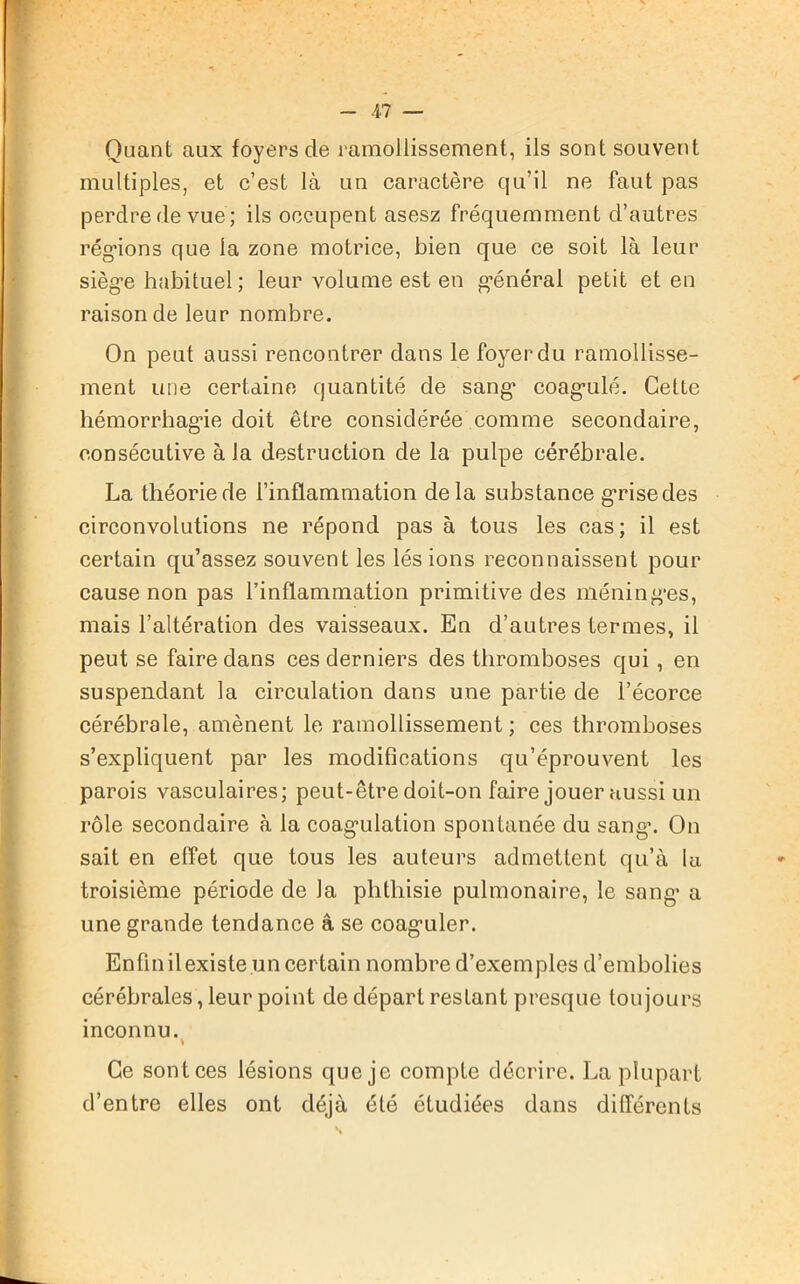 Quant aux foyers cle ramollissement, ils sont souvent multiples, et c’est là un caractère qu’il ne faut pas perdre de vue; ils occupent asesz fréquemment d’autres régnons que la zone motrice, bien que ce soit là leur sièg-e habituel ; leur volume est en g’énéral petit et en raison de leur nombre. On peut aussi rencontrer dans le foyer du ramollisse- ment une certaine quantité de sang1 coagmlé. Cette hémorrhagie doit être considérée comme secondaire, consécutive à la destruction de la pulpe cérébrale. La théorie de l’inflammation delà substance grise des circonvolutions ne répond pas à tous les cas; il est certain qu’assez souvent les lésions reconnaissent pour cause non pas l’inflammation primitive des méning*es, mais l’altération des vaisseaux. En d’autres termes, il peut se faire dans ces derniers des thromboses qui , en suspendant la circulation dans une partie de l’écorce cérébrale, amènent le ramollissement ; ces thromboses s’expliquent par les modifications qu’éprouvent les parois vasculaires; peut-être doit-on faire jouer aussi un rôle secondaire à la coagulation spontanée du sang\ On sait en effet que tous les auteurs admettent qu’à lu troisième période de la phthisie pulmonaire, le sang* a une grande tendance â se coag'uler. Enfin il existe un certain nombre d’exemples d’embolies cérébrales, leur point de départ restant presque toujours inconnu. Ce sont ces lésions que je compte décrire. La plupart d’entre elles ont déjà été étudiées dans différents