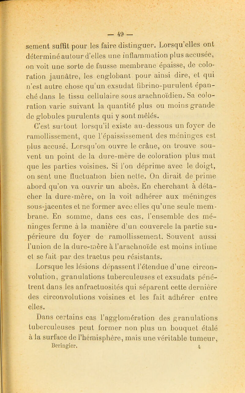 sement suffît pour les faire distinguer. Lorsqu’elles ont déterminé autour d’elles une inflammation plus accusée, on voit une sorte de fausse membrane épaisse, de colo- ration jaunâtre, les englobant pour ainsi dire, et qui n’est autre chose qu’un exsudât fibrino-purulent épan- ché dans le tissu cellulaire sous arachnoïdien. Sa colo- ration varie suivant la quantité plus ou moins grande de globules purulents qui y sont mêlés. C’est surtout lorsqu’il existe au-dessous un foyer de ramollissement, que l’épaississement des méninges est plus accusé. Lorsqu’on ouvre le crâne, on trouve sou- vent un point de la dure-mère de coloration plus mat que les parties voisines. Si l’on déprime avec le doigt, on sent une fluctuabon bien netle. On dirait de prime abord qu’on va ouvrir un abcès. En cherchant à déta- cher la dure-mère, on la voit adhérer aux méninges sous-jacentes et ne former avec elles qu’une seule mem- brane. En somme, dans ces cas, l’ensemble des mé- ninges ferme à la manière d’un couvercle la partie su- périeure du foyer de ramollissement. Souvent aussi l’union de la dure-mère à l’arachnoïde est moins intime et se fait par des tractus peu résistants. Lorsque les lésions dépassent l’étendue d’une circon- volution, granulations tuberculeuses et exsudats péné- trent dans les anfractuosités qui séparent cette dernière des circonvolutions voisines et les fait adhérer entre elles. Dans certains cas l’agglomération des granulations tuberculeuses peut former non plus un bouquet étalé à la surface de l’hémisphère, mais une véritable tumeur, Beringier. 4