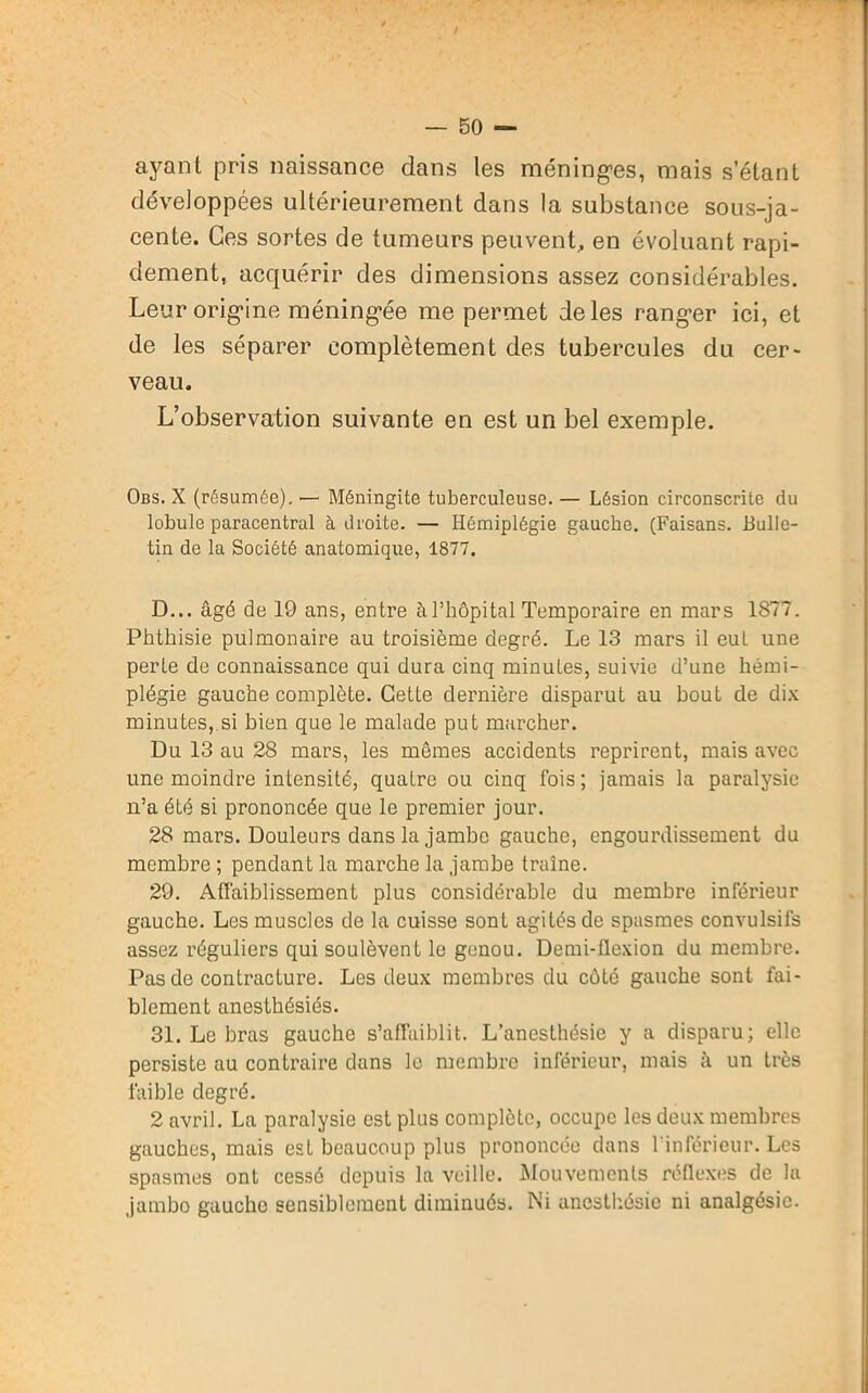 ayant pris naissance dans les méninges, mais s’étant développées ultérieurement dans la substance sous-ja- cente. Ces sortes de tumeurs peuvent, en évoluant rapi- dement, acquérir des dimensions assez considérables. Leur origine méningée me permet de les ranger ici, et de les séparer complètement des tubercules du cer- veau. L’observation suivante en est un bel exemple. Obs. X (résumée). — Méningite tuberculeuse. — Lésion circonscrite du lobule paracentral à droite. — Hémiplégie gauche. (Faisans. Bulle- tin de la Société anatomique, 1877. D... âgé de 19 ans, entre à l’hôpital Temporaire en mars 1S77. Phthisie pulmonaire au troisième degré. Le 13 mars il eut une perte do connaissance qui dura cinq minutes, suivie d’une hémi- plégie gauche complète. Cette dernière disparut au bout de dix minutes, si bien que le malade put marcher. Du 13 au 28 mars, les mêmes accidents reprirent, mais avec une moindre intensité, quatre ou cinq fois; jamais la paralysie n’a été si prononcée que le premier jour. 28 mars. Douleurs dans la jambe gauche, engourdissement du membre ; pendant la marche la jambe traîne. 29. Affaiblissement plus considérable du membre inférieur gauche. Les muscles de la cuisse sont agités de spasmes convulsifs assez réguliers qui soulèvent le genou. Demi-flexion du membre. Pas de contracture. Les deux membres du côté gauche sont fai- blement anesthésiés. 31. Le bras gauche s’affaiblit. L’anesthésie y a disparu; elle persiste au contraire dans le membre inférieur, mais à un très faible degré. 2 avril. La paralysie est plus complète, occupe les deux membres gauches, mais est beaucoup plus prononcée dans l'inférieur. Les spasmes ont cessé depuis la veille. Mouvements réflexes de la jambo gauche sensiblement diminués. Ni anesthésie ni analgésie.