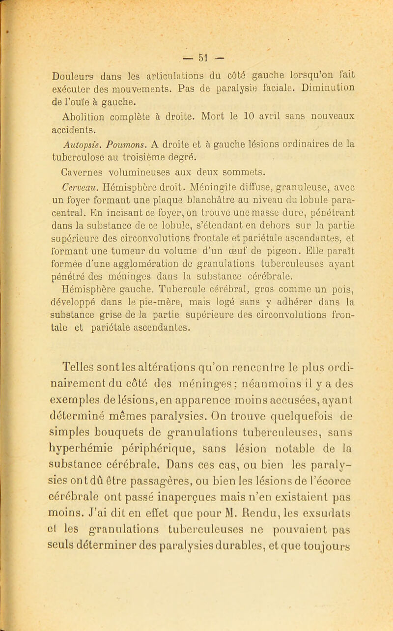 Douleurs dans les articulations du côté gauche lorsqu’on lait exécuter des mouvements. Pas de paralysie faciale. Diminution de l’ouïe à gauche. Abolition complète à droite. Mort le 10 avril sans nouveaux accidents. Autopsie. Poumons. A droite et à gauche lésions ordinaires de la tuberculose au troisième degré. Cavernes volumineuses aux deux sommets. Cerveau. Hémisphère droit. Méningite diffuse, granuleuse, avec un foyer formant une plaque blanchâtre au niveau du lobule para- central. En incisant ce foyer, on trouve une masse dure, pénétrant dans la substance de ce lobule, s’étendant en dehors sur la partie supérieure des circonvolutions frontale et pariétale ascendantes, et formant une tumeur du volume d’un œuf de pigeon. Elle paraît formée d'une agglomération de granulations tuberculeuses ayant pénétré des méninges dans la substance cérébrale. Hémisphère gauche. Tubercule cérébral, gros comme un pois, développé dans le pie-mère, mais logé sans y adhérer dans la substance grise de la partie supérieure des circonvolutions fron- tale et pariétale ascendantes. Telles sont les altérations qu’on rencontre le plus ordi- nairement du côté des méning’es ; néanmoins il y a des exemples de lésions, en apparence moins accusées, ayant déterminé mêmes paralysies. On trouve quelquefois de simples bouquets de granulations tuberculeuses, sans hyperhémie périphérique, sans lésion notable de la substance cérébrale. Dans ces cas, ou bien les paraly- sies ont dû être passag’ères, ou bien les lésions de l’écorce cérébrale ont passé inaperçues mais n’en existaient pas moins. J’ai dit en effet que pour M. Rendu, les exsudais et les granulations tuberculeuses ne pouvaient pas seuls déterminer des paralysies durables, et que toujours