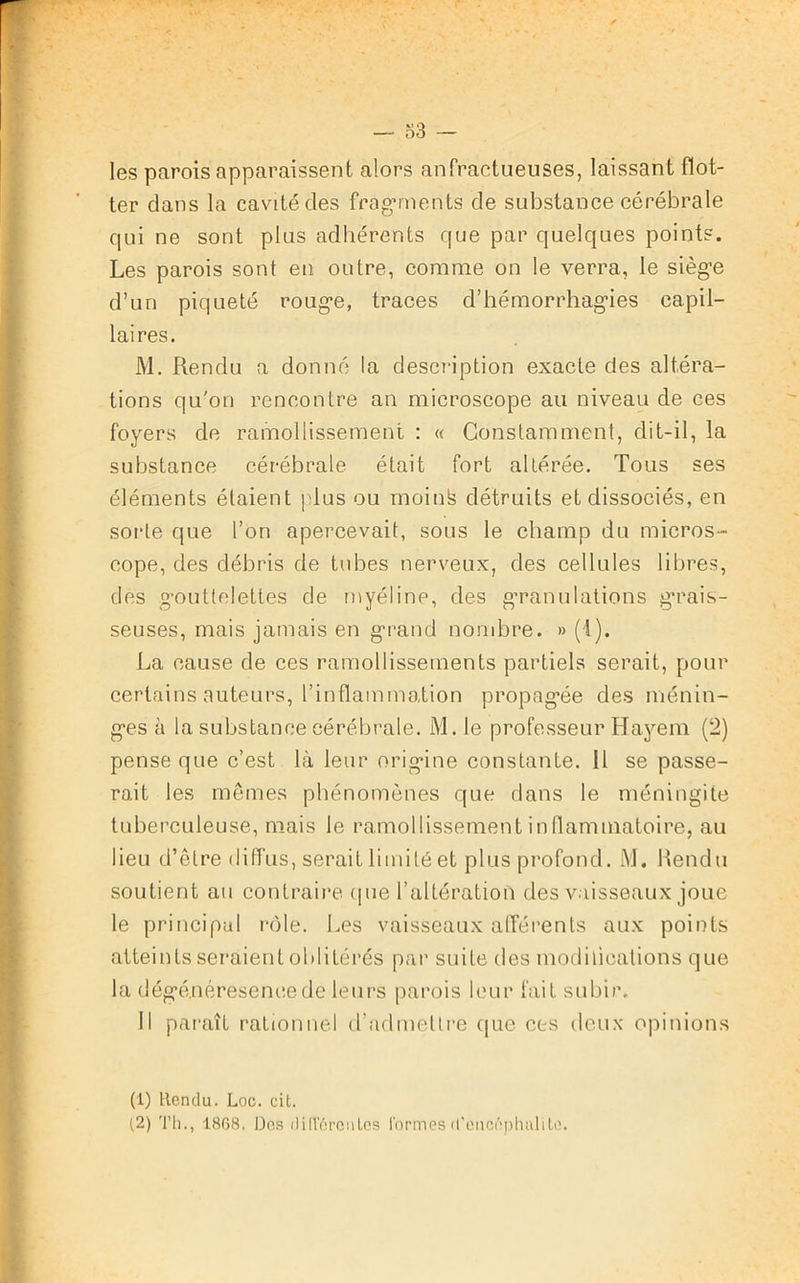 les parois apparaissent alors anfractueuses, laissant flot- ter dans la cavité des fragments de substance cérébrale qui ne sont plus adhérents que par quelques points. Les parois sont en outre, comme on le verra, le siège d’un piqueté rouge, traces d’hémorrhagies capil- laires. M. Rendu a donné la description exacte des altéra- tions qu'on rencontre an microscope au niveau de ces foyers de ramollissement : « Constamment, dit-il, la substance cérébrale était fort altérée. Tous ses éléments étaient plus ou mointe détruits et dissociés, en sorte que l’on apercevait, sous le champ du micros- cope, des débris de tubes nerveux, des cellules libres, des gouttelettes de myéline, des granulations grais- seuses, mais jamais en grand nombre. » (1). La cause de ces ramollissements partiels serait, pour certains auteurs, l’inflammation propagée des ménin- ges à la substance cérébrale. M. le professeur Hayem (2) pense que c’est là leur origine constante. Il se passe- rait les mêmes phénomènes que dans le méningite tuberculeuse, mais le ramollissement inflammatoire, au lieu d’être diffus, serait limité et plus profond. M. Rendu soutient au contraire (pie l’altération des vaisseaux joue le principal rôle. Les vaisseaux afférents aux points atteints seraient oblitérés par suite des modifications que la dégé.néreseneede leurs parois leur fait subir. Il paraît rationnel d’admettre que ces deux opinions (1) Rendu. Loc. cit. (2) Th., 1868. Des di(VOreiiles formes d’enci'mhuli te.