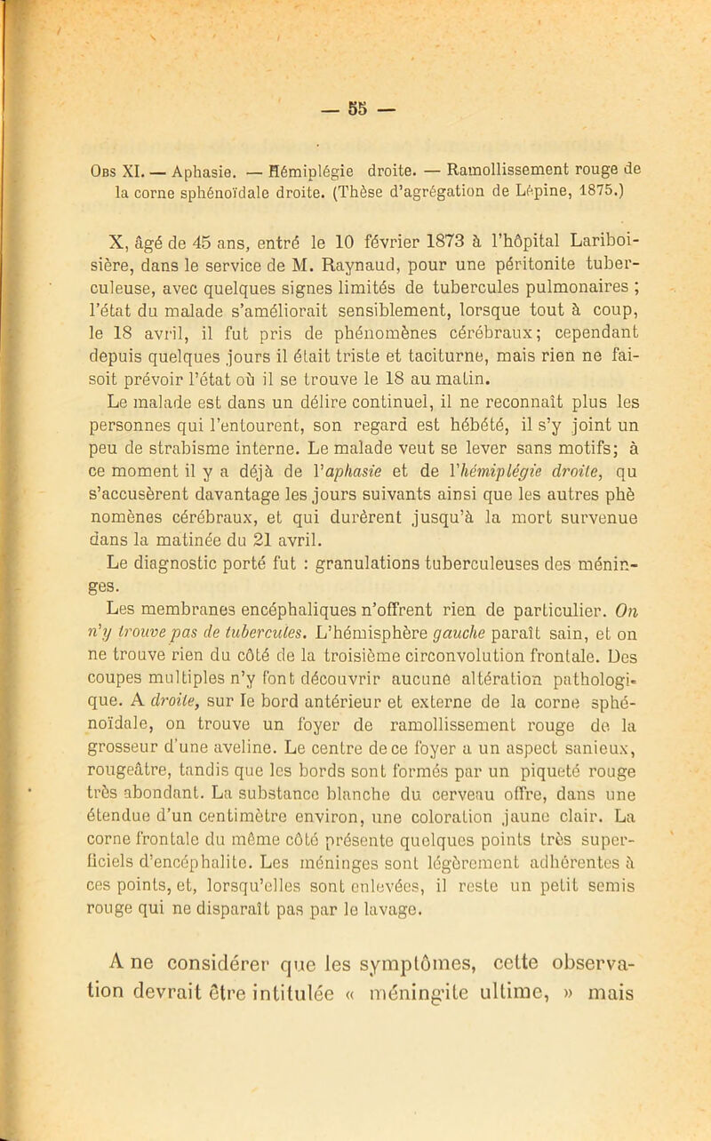 Obs XI. — Aphasie. — Hémiplégie droite. — Ramollissement rouge de la corne sphénoïdale droite. (Thèse d’agrégation de Lépine, 1875.) X, âgé de 45 ans, entré le 10 février 1873 à l’hôpital Lariboi- sière, dans le service de M. Raynaud, pour une péritonite tuber- culeuse, avec quelques signes limités de tubercules pulmonaires ; l’état du malade s’améliorait sensiblement, lorsque tout à coup, le 18 avril, il fut pris de phénomènes cérébraux; cependant depuis quelques jours il était triste et taciturne, mais rien ne fai- soit prévoir l’état où il se trouve le 18 au matin. Le malade est dans un délire continuel, il ne reconnaît plus les personnes qui l’entourent, son regard est hébété, il s’y joint un peu de strabisme interne. Le malade veut se lever sans motifs; à ce moment il y a déjà de Y aphasie et de V hémiplégie droite, qu s’accusèrent davantage les jours suivants ainsi que les autres phè nomènes cérébraux, et qui durèrent jusqu’à la mort survenue dans la matinée du 21 avril. Le diagnostic porté fut : granulations tuberculeuses des ménin- ges. Les membranes encéphaliques n’offrent rien de particulier. On n’y trouve pas de tubercules. L’hémisphère gauche paraît sain, et on ne trouve rien du côté de la troisième circonvolution frontale. Des coupes multiples n’y font découvrir aucune altération pathologi- que. A droite, sur le bord antérieur et externe de la corne sphé- noïdale, on trouve un foyer de ramollissement rouge de la grosseur d’une aveline. Le centre de ce foyer a un aspect sanieux, rougeâtre, tandis que les bords sont formés par un piqueté rouge très abondant. La substance blanche du cerveau offre, dans une étendue d’un centimètre environ, une coloration jaune clair. La corne frontale du même côté présente quelques points très supcr- ficiels d’encéphalite. Les méninges sont légèrement adhérentes à ces points, et, lorsqu’elles sont enlevées, il reste un petit semis rouge qui ne disparaît pas par le lavage. A ne considérer que les symptômes, cette observa- tion devrait etre intitulée « méningite ultime, » mais