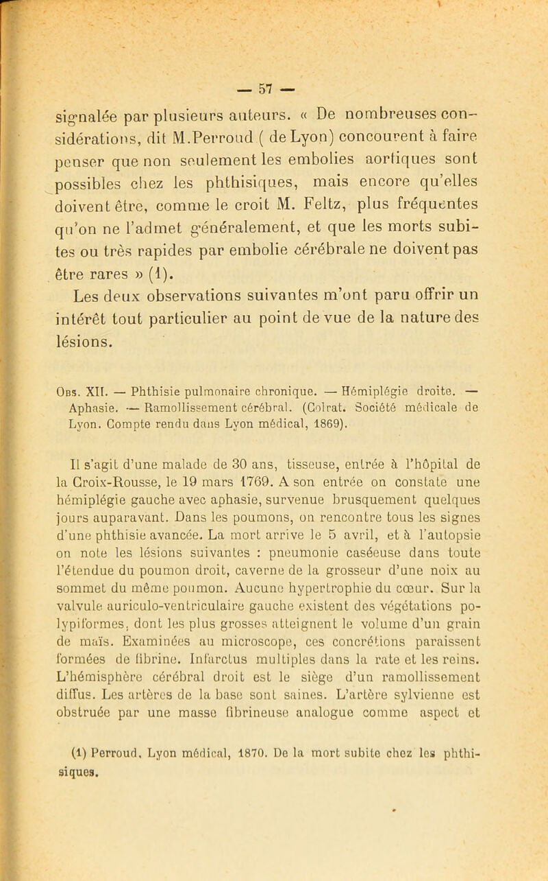 signalée par plusieurs auteurs. « De nombreuses con- sidérations, dit M. Per rond ( de Lyon) concourent à faire penser que non seulement les embolies aortiques sont possibles chez les phthisiques, mais encore qu’elles doivent être, comme le croit M. Feltz, plus fréquentes qu’on ne l’admet généralement, et que les morts subi- tes ou très rapides par embolie cérébrale ne doivent pas être rares » (1). Les deux observations suivantes m’ont paru offrir un intérêt tout particulier au point de vue de la nature des lésions. Obs. XII. — Phthisie pulmonaire chronique. — Hémiplégie droite. — Aphasie. — Ramollissement cérébral. (Colrat. Société médicale de Lyon. Compte rendu dans Lyon médical, 1869). Il s’agit d’une malade de 30 ans, tisseuse, enlrée à l’hôpital de la Croix-Rousse, le 19 mars 1769. A son entrée on constate une hémiplégie gauche avec aphasie, survenue brusquement quelques jours auparavant. Dans les poumons, on rencontre tous les signes d’une phthisie avancée. La mort arrive le 5 avril, et à l'autopsie on note les lésions suivantes : pneumonie caséeuse dans toute l’étendue du poumon droit, caverne de la grosseur d’une noix au sommet du même poumon. Aucune hypertrophie du cœur. Sur la valvule auriculo-ventriculaire gauche existent des végétations po- lypiformes. dont les plus grosses atteignent le volume d’un grain de maïs. Examinées au microscope, ces concrétions paraissent formées de librine. Infarctus multiples dans la rate et les reins. L’hémisphère cérébral droit est le siège d’un ramollissement diffus. Les artères de la base sont saines. L’artère sylvienne est obstruée par une masse fibrineuse analogue comme aspect et (1) Perroud, Lyon médical, 1870. De la mort subite choz les phthi- siques.