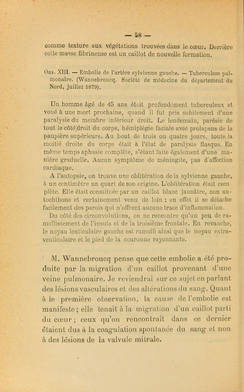 comme texture aux végétations trouvées dans le cœur. Derrière cette masse fibrineuse est un caillot de nouvelle formation. Ors. XIII. — Embolie de l’artère sylvienne gauche. — Tuberculose pul- monaire. (Wannebroucq. Société de médecine du département du Nord, juillet 1879). Un homme âgé de 45 ans était profondément tuberculeux et voué à une mort prochaine, quand il fut pris subitement d’une paralysie du membre inférieur droit. Le lendemain, parésie de tout le côtéhroit du corps, hémiplégie faciale avec prolapsus de la paupière supérieure. Au bout de trois ou quatre jours, toute la moitié droite du corps était à l’état de paralysie flasque. En même temps aphasie complète, s’étant faite également d’une ma- nière graduelle. Aucun symptôme de méningite, pas d’affection cardiaque. A l’autopsie, on trouve une oblitération delà sylvienne gauche, à un centimètre un quart de son origine. L’oblitération était com plète. Elle était constituée par un caillot blanc jaunâtre, non au- tochthone et certainement venu de loin : en effet il se détache facilement des parois qui n’olfrer.t aucune trace d’inflammation. Du côté des circonvolutions, on ne rencontre qu’un peu de ra- mollissement de l’insula et de la troisième frontale. En revanche, le noyau lenticulaire gauche est ramolli ainsi que le noyau exlra- venticulaire et le pied de la couronne rayonnante. ; M. Wannebroucq pense que cetle embolie a été pro- duite par la migration d’un caillot provenant d’une veine pulmonaire. Je reviendrai sur ce sujet en parlant des lésions vasculaires et des altérations du sang’. Quant à le première observation, la cause de l’embolie est manifeste; elle tenait à la migration d’un caillot parti du cœur; ceux qu’on rencontrait dans ce dernier étaient dus à la coagulation spontanée du sang' et non à des lésions de la valvule mitrale.