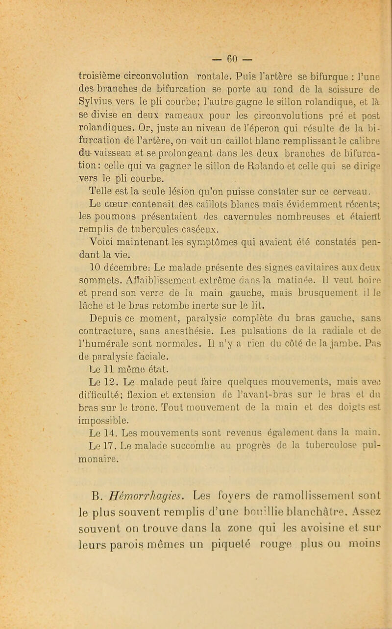 troisième circonvolution rontale. Puis l’artère se bifurque : l’une des branches de bifurcation se porte au iond de la scissure de Sylvius vers le pli courbe; l’autre gagne le sillon rolandique, et là se divise en deux rameaux pour les circonvolutions pré et post rolandiques. Or, juste au niveau de l’éperon qui résulte de la bi- furcation de l’artère, on voit un caillot blanc remplissant le calibre du vaisseau et se prolongeant dans les deux branches de bifurca- tion : celle qui va gagner le sillon de Rolando et celle qui se dirige vers le pli courbe. Telle est la seule lésion qu’on puisse constater sur ce cerveau. Le cœur contenait des caillots blancs mais évidemment récents; les poumons présentaient des cavernules nombreuses et étaient remplis de tubercules caséeux. Voici maintenant les symptômes qui avaient été constatés pen- dant la vie. 10 décembre: Le malade présente des signes cavitaires aux deux sommets. Affaiblissement extrême dans la matinée. Il veut boire et prend son verre de la main gauche, mais brusquement il le lâche et le bras retombe inerte sur le lit. Depuis ce moment, paralysie complète du bras gauche, sans contracture, sans anesthésie. Les pulsations de la radiale et de l’humérale sont normales. Il n’y a rien du côté de la jambe. Pas de paralysie faciale. Le 11 même état. Le 12. Le malade peut faire quelques mouvements, mais avec, difficulté; flexion et extension de l’avant-bras sur le bras et du bras sur le tronc. Tout mouvement de la main et des doigts est impossible. Le 14. Les mouvements sont revenus également dans la main. Le 17. Le malade succombe au progrès de la tuberculose pul- monaire. B. Hémorrhagies. Les foyers de ramollissement sont le plus souvent remplis d’une bouillie blanchâtre. Assez souvent on trouve dans la zone qui les avoisine et sur leurs parois mêmes un piqueté rouge plus ou moins