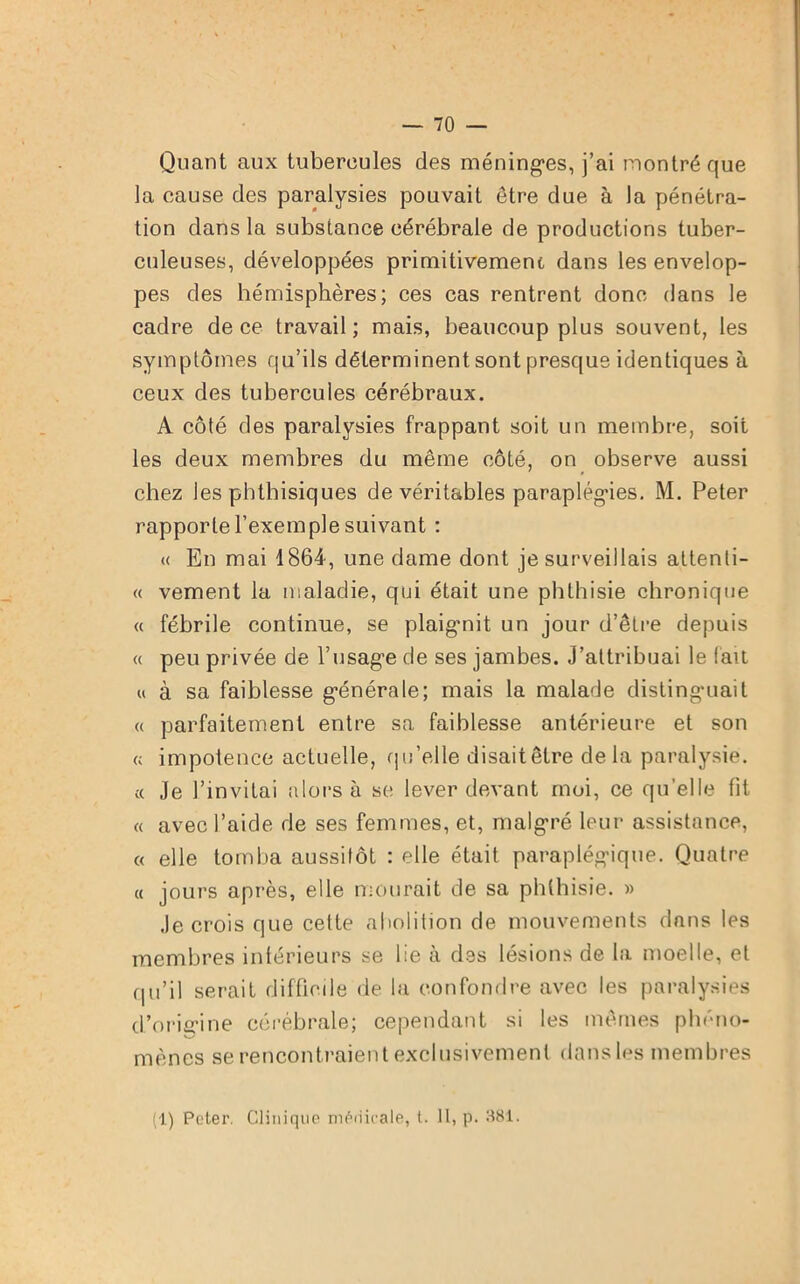 Quant aux tubercules des méninges, j’ai montré que la cause des paralysies pouvait être due à la pénétra- tion dans la substance cérébrale de productions tuber- culeuses, développées primitivement dans les envelop- pes des hémisphères; ces cas rentrent donc dans le cadre de ce travail; mais, beaucoup plus souvent, les symptômes qu’ils déterminent sont presque identiques à ceux des tubercules cérébraux. A côté des paralysies frappant soit un membre, soit les deux membres du même côté, on observe aussi chez les phthisiques de véritables paraplégies. M. Peter rapporte l’exemple suivant : « En mai 1864, une dame dont je surveillais attenti- « vement la maladie, qui était une phthisie chronique « fébrile continue, se plaignit un jour d’être depuis « peu privée de l’usage de ses jambes. J’attribuai le fait « à sa faiblesse générale; mais la malade distinguait « parfaitement entre sa faiblesse antérieure et son « impotence actuelle, qu’elle disaitêtre delà paralysie. « Je l’invitai alors à se lever devant moi, ce quelle fit « avec l’aide de ses femmes, et, malgré leur assistance, « elle tomba aussitôt : elle était paraplégique. Quatre « jours après, elle mourait de sa phthisie. » Je crois que cette abolition de mouvements dans les membres intérieurs se lie à des lésions de la moelle, et qu’il serait difficile de la confondre avec les paralysies d’origine cérébrale; cependant si les mêmes phéno- mènes se rencontraient exclusivement dans les membres (1) Peter. Clinique médicale, t. II, p. 381.