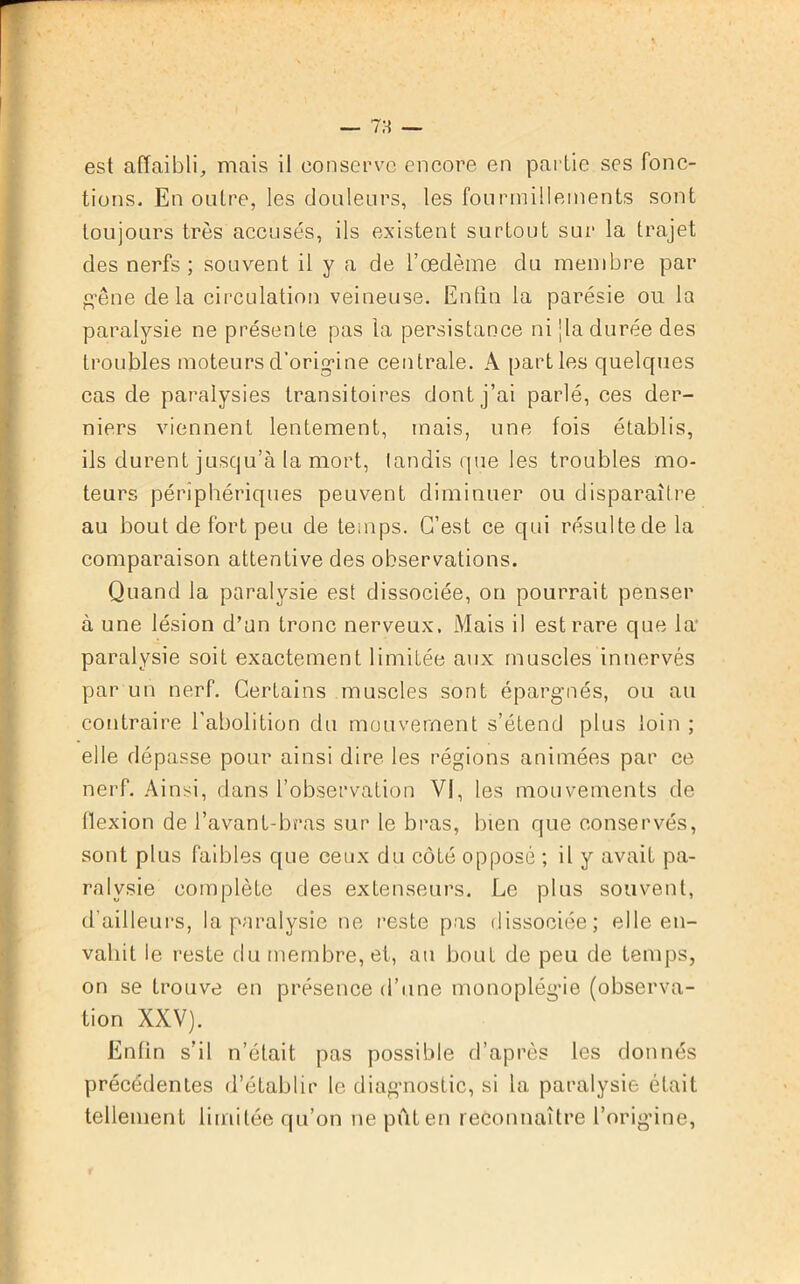 est affaibli, mais il conserve encore en partie ses fonc- tions. En outre, les douleurs, les fourmillements sont toujours très accusés, ils existent surtout sur la trajet des nerfs; souvent il y a de l’œdème du membre par gêne delà circulation veineuse. Enfin la parésie ou la paralysie ne présente pas la persistance ni jla durée des troubles moteursd’origine centrale. A parties quelques cas de paralysies transitoires dont j’ai parlé, ces der- niers viennent lentement, mais, une fois établis, ils durent jusqu’à la mort, tandis que les troubles mo- teurs périphériques peuvent diminuer ou disparaîire au bout de fort peu de temps. C’est ce qui résulte de la comparaison attentive des observations. Quand la paralysie est dissociée, on pourrait penser à une lésion d’un tronc nerveux. Mais il est rare que la paralysie soit exactement limitée aux muscles innervés par un nerf. Certains muscles sont épargnés, ou au contraire l’abolition du mouvement s’étend plus loin ; elle dépasse pour ainsi dire les régions animées par ce nerf. Ainsi, dans l’observation VI, les mouvements de flexion de l’avant-bras sur le bras, bien que conservés, sont plus faibles que ceux du côté opposé ; il y avait pa- ralysie complète des extenseurs. Le plus souvent, d’ailleurs, la paralysie ne reste pas dissociée; elle en- vahit le reste du membre, et, au bout de peu de temps, on se trouve en présence d’une monoplégie (observa- tion XXV). Enfin s’il n’était pas possible d’après les donnés précédentes d’établir le diagnostic, si la paralysie était tellement limitée qu’on ne put en reconnaître l’origine,