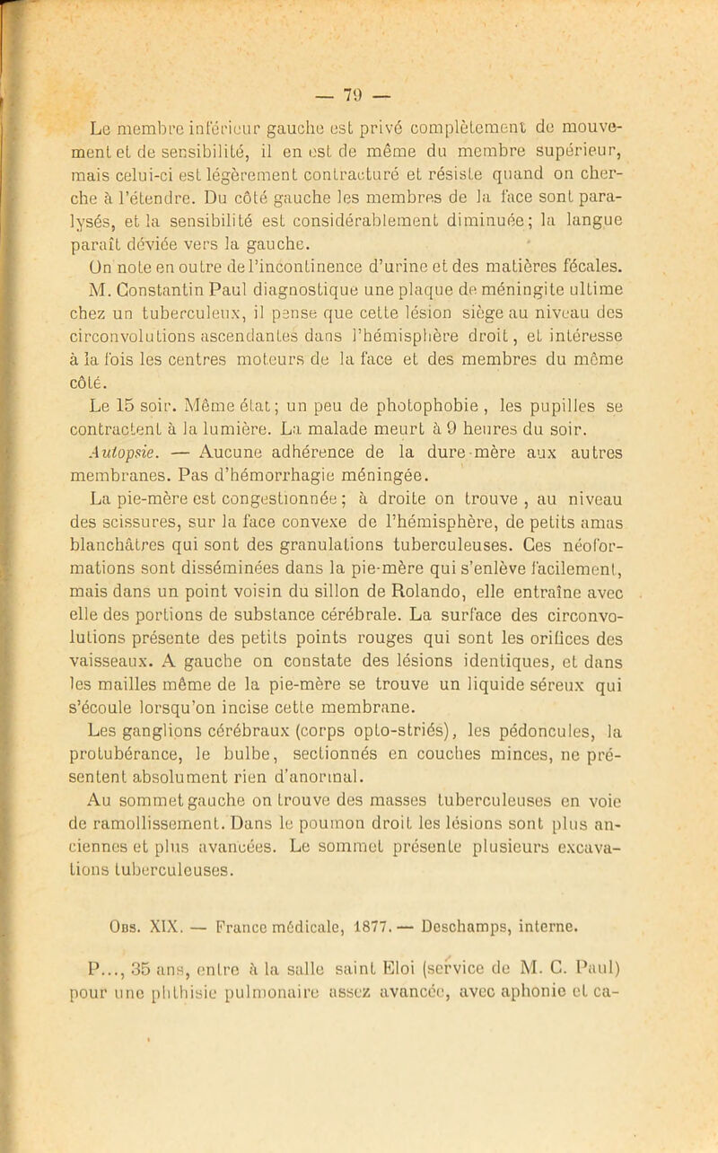 Le membre inférieur gauche est privé complètement de mouve- ment et de sensibilité, il en est de même du membre supérieur, mais celui-ci est légèrement contracturé et résiste quand on cher- che à l’étendre. Du côté gauche les membres de la face sont para- lysés, et la sensibilité est considérablement diminuée; la langue paraît déviée vers la gauche. ün note en outre de l’incontinence d’urine et des matières fécales. M. Constantin Paul diagnostique une plaque de méningite ultime chez un tuberculeux, il pense que cette lésion siège au niveau des circonvolutions ascendantes dans l’hémisphère droit, et intéresse à la fois les centres moteurs de la face et des membres du meme côté. Le 15 soir. Môme état; un peu de photophobie , les pupilles se contractent à la lumière. La malade meurt à 9 heures du soir. Autopsie. — Aucune adhérence de la dure mère aux autres membranes. Pas d’hémorrhagie méningée. La pie-mère est congestionnée ; â droite on trouve, au niveau des scissures, sur la face convexe de l’hémisphère, de petits amas blanchâtres qui sont des granulations tuberculeuses. Ces néofor- mations sont disséminées dans la pie-mère qui s’enlève facilement, mais dans un point voisin du sillon de Rolando, elle entraîne avec elle des portions de substance cérébrale. La surface des circonvo- lutions présente des petits points rouges qui sont les orifices des vaisseaux. A gauche on constate des lésions identiques, et dans les mailles môme de la pie-mère se trouve un liquide séreux qui s’écoule lorsqu’on incise cette membrane. Les ganglions cérébraux (corps opto-striés), les pédoncules, la protubérance, le bulbe, sectionnés en couches minces, ne pré- sentent absolument rien d’anormal. Au sommet gauche on trouve des masses tuberculeuses en voie de ramollissement. Dans le poumon droit les lésions sont plus an- ciennes et plus avancées. Le sommet présente plusieurs excava- tions tuberculeuses. Obs. XIX. — France médicale, 1877.— Deschamps, interne. P..., 35 ans, entre â la salle saint Eloi (service de M. C. Paul) pour une phthisie pulmonaire assez avancée, avec aphonie et ca-