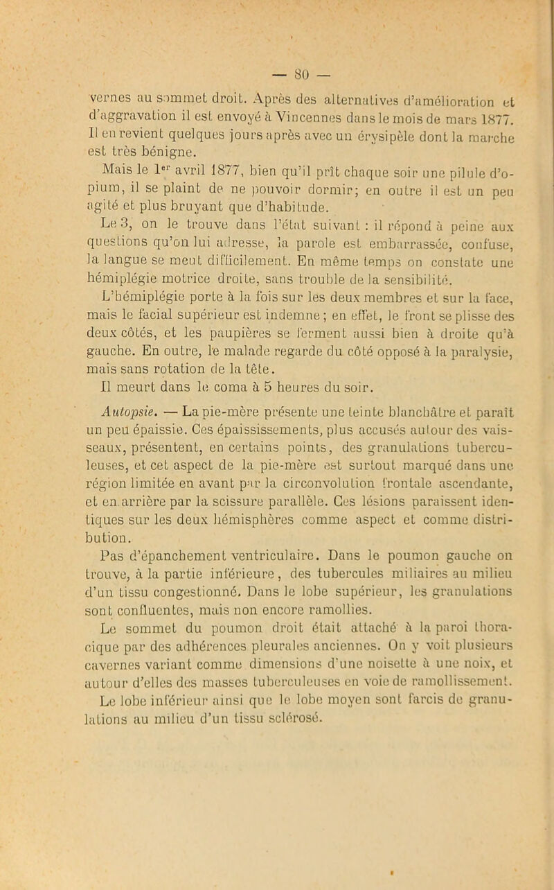 veines au sim mût droit. Après dos alternatives d’amélioration et d’aggravation il est envoyé à Vincennes dans le mois de mars 1877. Il en revient quelques jours après avec un érysipèle dont la marche est très bénigne. Mais le lel avril 1877, bien qu’il prît chaque soir une pilule d’o- pium, il se plaint de ne pouvoir dormir; en outre il est un peu agité et plus bruyant que d’habitude. Le 3, on le trouve dans l’état suivant: il répond à peine aux questions qu’on lui adresse, la parole est embarrassée, confuse, la langue se meut difficilement. En même temps on constate une hémiplégie motrice droite, sans trouble de la sensibilité. L’hémiplégie porte à la fois sur les deux membres et sur la face, mais le facial supérieur est indemne; en effet, le front se plisse des deux côtés, et les paupières se ferment aussi bien à droite qu’à gauche. En outre, le malade regarde du côté opposé à la paralysie, mais sans rotation de la tête. Il meurt dans le coma à 5 heures du soir. Autopsie. — La pie-mère présente une teinte blanchâtre et paraît un peu épaissie. Ces épaississements, plus accusés autour des vais- seaux, présentent, en certains points, des granulations tubercu- leuses, et cet aspect de la pie-mère est surtout marqué dans une région limitée en avant par la circonvolution frontale ascendante, et en.arrière par la scissure parallèle. Ces lésions paraissent iden- tiques sur les deux hémisphères comme aspect eL comme distri- bution. Pas d’épanchement ventriculaire. Dans le poumon gauche on trouve, à la partie inférieure , des tubercules miliaires au milieu d’un tissu congestionné. Dans le lobe supérieur, les granulations sont confluentes, mais non encore ramollies. Le sommet du poumon droit était attaché à la paroi thora- cique par des adhérences pleurales anciennes. On y voit plusieurs cavernes variant comme dimensions d'une noiscLte à une noix, et autour d’elles des masses tuberculeuses en voie de ramollissement. Le lobe inférieur ainsi que le lobe moyen sont farcis de granu- lations au milieu d’un tissu sclérosé.