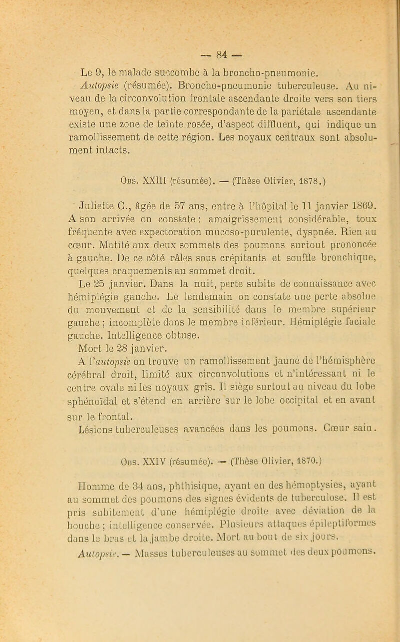 Le 9, le malade succombe à la broncho-pneumonie. Autopsie (résumée). Broncho-pneumonie tuberculeuse. Au ni- veau de la circonvolution frontale ascendante droite vers son tiers moyen, et dans la partie correspondante de la pariétale ascendante existe une zone de feinte rosée, d’aspect diffluent, qui indique un ramollissement de cette région. Les noyaux centraux sont absolu- ment intacts. Obs. XXIII (résumée). — (Thèse Olivier, 1878.) Juliette G., âgée de 57 ans, entre à l’hôpital le 11 janvier 1869. A son arrivée on constate; amaigrissement considérable, toux fréquente avec expectoration mucoso-purulente, dyspnée. Rien au cœur. Matité aux deux sommets des poumons surtout prononcée à .gauche. De ce côté râles sous crépitants et souffle bronchique, quelques craquements au sommet droit. Le 25 janvier. Dans la nuit, perte subite de connaissance avec hémiplégie gauche. Le lendemain on constate une perte absolue du mouvement et de la sensibilité dans le membre supérieur gauche ; incomplète dans le membre inférieur. Hémiplégie faciale gauche. Intelligence obtuse. Mort le 28 janvier. A Y autopsie on trouve un ramollissement jaune de l’hémisphère cérébral droit, limité aux circonvolutions et n’intéressant ni le centre ovale ni les noyaux gris. Il siège surtout au niveau du lobe sphénoïdal et s’étend en arrière sur le lobe occipital et en avant sur le frontal. Lésions tuberculeuses avancées dans les poumons. Cœur sain. Obs. XXIV (résumée). — (Thèse Olivier, 1870.) Homme de 34 ans, phthisique, ayant en des hémoptysies, ayant au sommet des poumons des signes évidents de tuberculose. 11 est pris subitement d’une hémiplégie droite avec déviation de la bouche; intelligence conservée. Plusieurs attaques épileptiformes dans la bras et lajambe droite. Mort au bout de six jours. Autopsie. — Masses tuberculeuses au sommet des deux poumons.