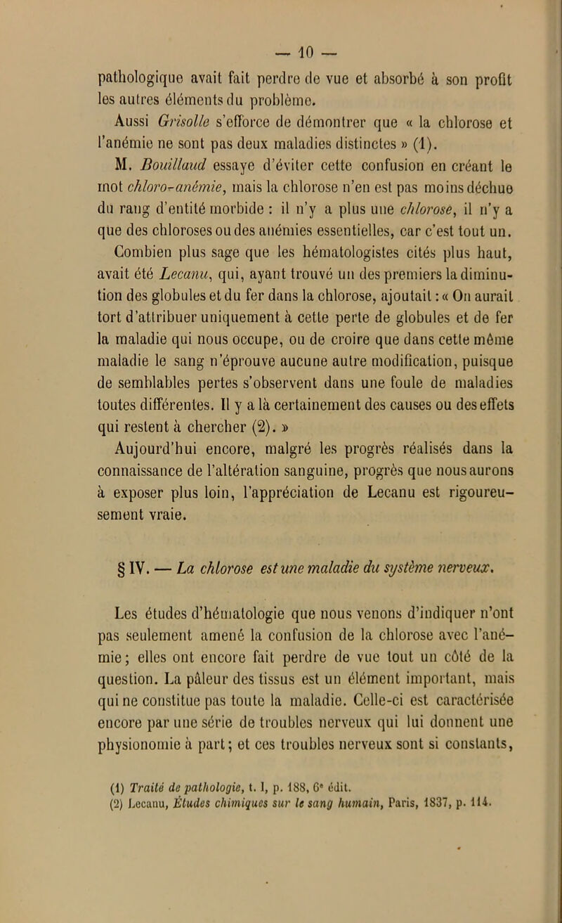 pathologique avait fait perdre de vue et absorbé à son profit les autres éléments du problème. Aussi Grisolle s’efforce de démontrer que « la chlorose et l’anémie ne sont pas deux maladies distinctes » (1). M. Bouillaud essaye d’éviter cette confusion en créant le mot chloro-anémie, mais la chlorose n’en est pas moins déchue du rang d’entité morbide : il n’y a plus une chlorose, il n’y a que des chloroses ou des anémies essentielles, car c’est tout un. Combien plus sage que les hématologistes cités plus haut, avait été Lecanu, qui, ayant trouvé un des premiers la diminu- tion des globules et du fer dans la chlorose, ajoutait : « On aurait tort d’attribuer uniquement à cette perte de globules et de fer la maladie qui nous occupe, ou de croire que dans cette môme maladie le sang n’éprouve aucune autre modification, puisque de semblables pertes s’observent dans une foule de maladies toutes différentes. Il y a là certainement des causes ou des effets qui restent à chercher (2). » Aujourd’hui encore, malgré les progrès réalisés dans la connaissance de l’altération sanguine, progrès que nous aurons à exposer plus loin, l’appréciation de Lecanu est rigoureu- sement vraie. § IV. — La chlorose estime maladie du système nerveux. Les études d’hématologie que nous venons d’indiquer n’ont pas seulement amené la confusion de la chlorose avec l’ané- mie; elles ont encore fait perdre de vue tout un côté de la question. La pâleur des tissus est un élément important, mais qui ne constitue pas toute la maladie. Celle-ci est caractérisée encore par une série de troubles nerveux qui lui donnent une physionomie à part; et ces troubles nerveux sont si constants, (1) Traité de pathologie, 1.1, p. 188, 6e édit. (2) Lecanu, Études chimiques sur le sang humain, Paris, 1837, p. 114.