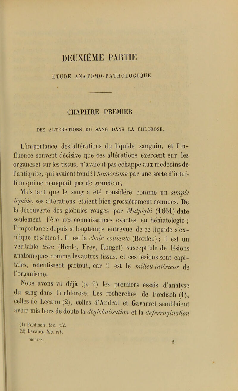 DEUXIÈME PARTIE ÉTUDE ANATOMO-PATHOLOGIQUE CHAPITRE PREMIER DES ALTÉRATIONS DU SANG DANS LA CHLOROSE. L’importance des altérations du liquide sanguin, et l'in- fluence souvent décisive que ces altérations exercent sur les organes et sur les tissus, n’avaient pas échappé aux médecins de l’antiquité, qui avaient fondé Xhumorisme par une sorte d’intui- tion qui ne manquait pas de grandeur. Mais tant que le sang a été considéré comme un simple liquide, ses altérations étaient bien grossièrement connues. De la découverte des globules rouges par Malpighi (1661) date seulement l’ère des connaissances exactes en hématologie ; l’importance depuis si longtemps entrevue de ce liquide s’ex- plique et s’étend. Il est la chair coulante (Bordeu) ; il est un véritable tissu (Henle, Frey, Rouget) susceptible de lésions anatomiques comme lesautres tissus, et ces lésions sont capi- tales, retentissent partout, car il est le milieu intérieur de l’organisme. Nous avons vu déjà (p. 9) les premiers essais d’analyse du sang dans la chlorose. Les recherches de Fœdisch (T ), celles de Lecanu (2), celles d’Andral et Gavarret semblaient avoii mis hors de doute la déglobulisation et la déferrugination (1) Fœdisch. loc. cil. (-) Lecanu, loc. cil. moiuf;/,,