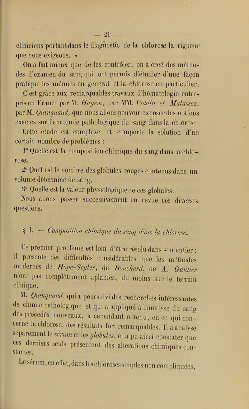 cliniciens portant dans le diagnostic de la chlorose la rigueur que nous exigeons. » On a fait mieux que de les contrôler, on a créé des métho- des d’examen du sang qui ont permis d’étudier d’une façon pratique les anémies en général et la chlorose en particulier. C’est grâce aux remarquables travaux d’hématologie entre- pris en France par M. Hayem, par MM. Potain et Mcdassez. par M. Quinquaud, que nous allons pouvoir exposer des notions exactes sur l’anatomie pathologique du sang dans la chlorose. Cette étude est complexe et comporte la solution d’un certain nombre de problèmes : 1° Quelle est la composition chimique du sang dans la chlo- rose. 2° Quel est le nombre des globules rouges contenus dans un volume déterminé de sang. 3U Quelle est la valeur physiologique de ces globules. Nous allons passer successivement en revue ces diverses questions. § I. — Composition chimique du sang dans la chlorose. Ce premier problème est loin d’être résolu dans son entier: il présente des difficultés considérables que les méthodes modernes de Hope-Seyler, de Bouchard, de A. Gautier n ont pas complètement aplanies, du moins sur le terrain clinique. M. Quinquaud, quia poursuivi des recherches intéressantes de chimie pathologique et qui a appliqué à l’analyse du sang des procédés nouveaux, a cependant obtenu, en ce qui con- cerne la chlorose, des résultats fort remarquables. Il a analysé séparément le sérum et les globules, et a pu ainsi constater que ces derniers seuls présentent des altérations chimiques con- stantes. Ce séi um,en effet, dans leschlorosessimples non compliquées,