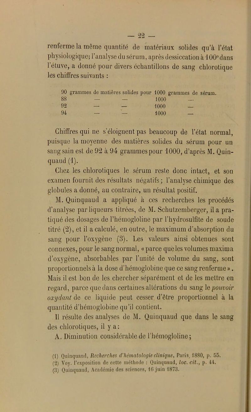 renferme la même quantité de matériaux solides qu’à l’état physiologique; l’analyse du sérum, après dessiccation à lÛÛ°dans l’étuve, a donné pour divers échantillons de sang chlorotique les chiffres suivants : 90 grammes de matières solides pour 1000 grammes de sérum. 88 — — 1000 — 92 — — 1000 — 94 — — 1000 _ Chiffres qui ne s’éloignent pas beaucoup de l’état normal, puisque la moyenne des matières solides du sérum pour un sang sain est de 92 à 94 grammes pour 1000, d’après M. Quin- quaud (1). Chez les chlorotiques le sérum reste donc intact, et son examen fournit des résultats négatifs ; l’analyse chimique des globules a donné, au contraire, un résultat positif. M. Quinquaud a appliqué à ces recherches les procédés d’analyse par liqueurs titrées, de M. Schutzemberger, il a pra- tiqué des dosages de l’hémogloline par l’hydrosulfite de soude titré (2), et il a calculé, en outre, le maximum d’absorption du sang pour l’oxygène (3). Les valeurs ainsi obtenues sont connexes, pour le sangnormal, « parce que les volumes maxima d’oxygène, absorbables par l’unité de volume du sang, sont proportionnels à la dose d’hémoglobine que ce sang renferme ». Mais il est bon de les chercher séparément et de les mettre en regard, parce que dans certaines altérations du sang \e pouvoir oxydant de ce liquide peut cesser d’être proportionnel à la quantité d’hémoglobine qu’il contient. 11 résulte des analyses de M. Quinquaud que dans le sang des chlorotiques, il y a; A. Diminution considérable de l'hémogloline; (1) Quinquaud, Recherches d'hématologie clinique, Paris, 1880, p. 55. (2) Voy. l’exposition de cette méthode : Quinquaud, loc. cit., p. 4t.
