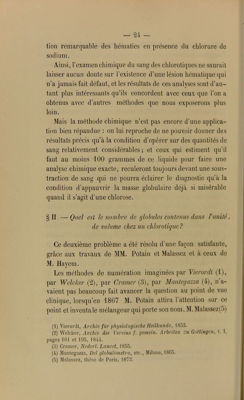 tion remarquable des hématies en présence du chlorure de sodium. Ainsi, l’examen chimique du sang des chlorotiques ne saurait laisser aucun doute sur l’existence d’une lésion hématique qui n’a jamais fait défaut, et les résultats de ces analyses sont d’au- tant plus intéressants qu’ils concordent avec ceux que l’on a obtenus avec d’autres méthodes que nous exposerons plus loin. Mais la méthode chimique n’est pas encore d’une applica- tion bien répandue : on lui reproche de ne pouvoir donner des résultats précis qu’à la condition d’opérer sur des quantités de sang relativement considérables ; et ceux qui estiment qu’il faut au moins 100 grammes de ce liquide pour faire une analyse chimique exacte, reculeront toujours devant une sous- traction de sang qui ne pourra éclairer le diagnostic qu’à la condition d’appauvrir la masse globulaire déjà si misérable quand il s’agit d’une chlorose. §11. — Quel est le nombre de globules contenus dans Vunité, de volume chez un chlorotique ? Ce deuxième problème a été résolu d’une façon satisfante, grâce aux travaux de MM. Potain et Malassez et à ceux de M. Hayem. Les méthodes de numération imaginées par Vierordt (1), par Welc/cer (2), par Cramer (3), par Mantegazza (4), n’a- vaient pas beaucoup fait avancer la question au point de vue clinique, lorsqu’en '1867 M. Potain attira l’attention sur ce point et inventa le mélangeur qui porte son nom. M. Malassez(5) (1) Vierordt, Archiv für physiologische Heilkunde, 1852. (2) Welcker, Archiv des Vereins f. gemein. Arbeiten zu GoUingcn, t. I, pages 161 et 195, 1811. (3) Cramer, Ncderl. Lancet, 1855. (4) Mantegazza, Del globulimctro, etc., Milano, 1865.