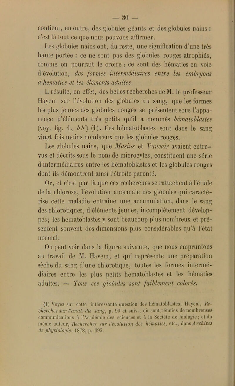 contient, en outre, des globules géants et des globules nains : c’est là tout ce que nous pouvons affirmer. Les globules nains ont, du reste, une signification d’une très haute portée : ce ne sont pas des globules rouges atrophiés, comme on pourrait le croire ; ce sont des hématies en voie d’évolution, des formes intermédiaires entre les embryons a'hématies et les éléments adultes. Il résulte, en effet, des belles recherches de M. le professeur Hayem sur l’évolution des globules du sang, que les formes les plus jeunes des globules rouges se présentent sous l’appa- rence d’éléments très petits qu'il a nommés hématoblastes (voy. flg. 1, b b') (1). Ces hématoblastes sont dans le sang vingt fois moins nombreux que les globules rouges. Les globules nains, que Masius et Vaneair avaient entre- vus et décrits sous le nom de microcytes, constituent une série d’intermédiaires entre les hématoblastes et les globules rouges dont ils démontrent ainsi l’étroite parenté. Or, et c’est par là que ces recherches se rattachent à l’étude de la chlorose, l’évolution anormale des globules qui caracté- rise cette maladie entraîne une accumulation, dans le sang des chlorotiques, d’éléments jeunes, incomplètement dévelop- pés; les hématoblastes y sont beaucoup plus nombreux et pré- sentent souvent des dimensions plus considérables qu’à l’état normal. On peut voir dans la figure suivante, que nous empruntons au travail de M. Hayem, et qui représente une préparation sèche du sang d’une chlorotique, toutes les formes intermé- diaires entre les plus petits hématoblastes et les hématies adultes. — Tous ces y lobules sont faiblement colorés. (I) Voyez sur celle intéressante question des hématoblastes, Hayem, Re- cherches sur l'anat. du sang, p. 99 et suiv., où sont réunies de nombreuses communications à l’Académie des sciences et à la Société de biologie; et du môme auteur, Recherches sur l'évolution des hématies, etc., dans Archives de physiologie, 1878, p. G92.