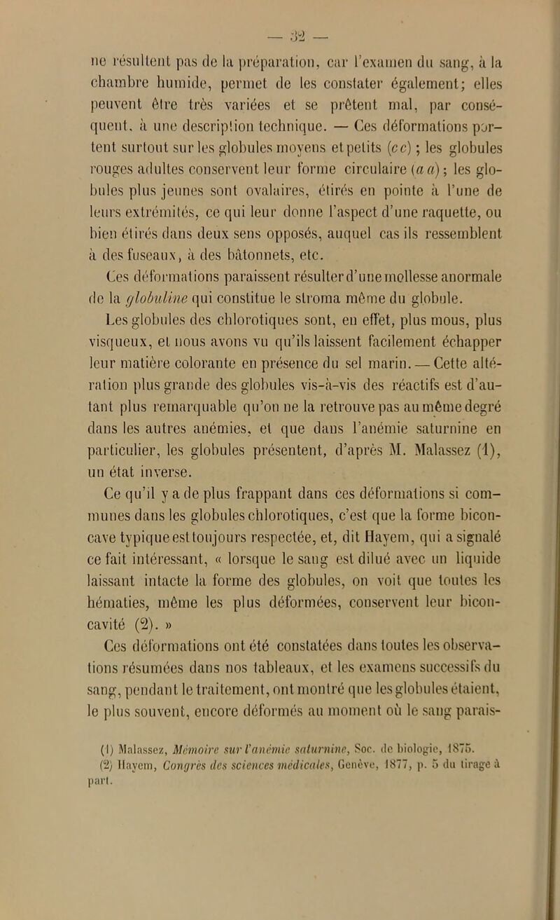 no résultent pas de la préparation, car l’examen du sang, à la chambre humide, permet de les constater également; elles peuvent être très variées et se prêtent mal, par consé- quent, à une description technique. — Ces déformations por- tent surtout sur les globules moyens et petits (ce) ; les globules rouges adultes conservent leur forme circulaire (aa); les glo- bules plus jeunes sont ovalaires, étirés en pointe à l’une de leurs extrémités, ce qui leur donne l’aspect d’une raquette, ou bien étirés dans deux sens opposés, auquel cas ils ressemblent à des fuseaux, à des bâtonnets, etc. Ces déformations paraissent résulter d’une mollesse anormale de la globuline qui constitue le stroma même du globule. Les globules des chlorotiques sont, en effet, plus mous, plus visqueux, et nous avons vu qu’ils laissent facilement échapper leur matière colorante en présence du sel marin. — Cette alté- ration plus grande des globules vis-à-vis des réactifs est d’au- tant plus remarquable qu’on ne la retrouve pas au même degré dans les autres anémies, et que dans l’anémie saturnine en particulier, les globules présentent, d’après M. Malassez (1), un état inverse. Ce qu’il y a de plus frappant dans ces déformations si com- munes dans les globules chlorotiques, c’est que la forme bicon- cave typique est toujours respectée, et, dit Hayem, qui a signalé ce fait intéressant, « lorsque le saug est dilué avec un liquide laissant intacte la forme des globules, on voit que toutes les hématies, même les plus déformées, conservent leur bicon- cavité (2). » Ces déformations ont été constatées dans toutes les observa- tions résumées dans nos tableaux, et les examens successifs du sang, pendant le traitement, ont montré que les globules étaient, le plus souvent, encore déformés au moment où le sang parais- (1) Malassez, Mémoire sur l’anémie saturnine, Soc. de biologie, 1875.