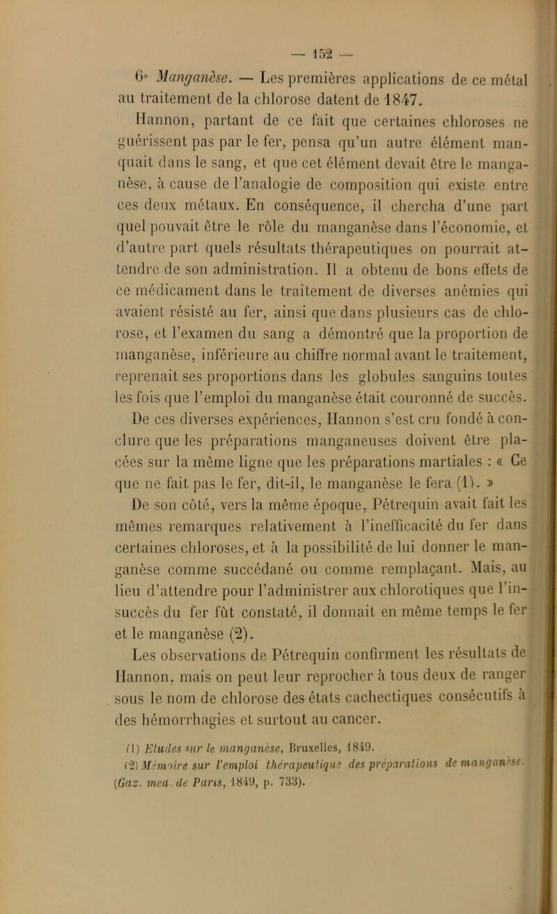 6« Manganèse. — Les premières applications de ce métal au traitement de la chlorose datent de 1847. Ilannon, partant de ce fait que certaines chloroses ne guérissent pas par le fer, pensa qu’un autre élément man- quait dans le sang, et que cet élément devait être le manga- nèse, à cause de l’analogie de composition qui existe entre ces deux métaux. En conséquence, il chercha d’une part quel pouvait être le rôle du manganèse dans l’économie, et d’autre part quels résultats thérapeutiques on pourrait at- tendre de son administration. Il a obtenu de bons effets de ce médicament dans le traitement de diverses anémies qui avaient résisté au fer, ainsi que dans plusieurs cas de chlo- rose, et l’examen du sang a démontré que la proportion de manganèse, inférieure au chiffre normal avant le traitement, reprenait ses proportions dans les globules sanguins toutes les fois que l’emploi du manganèse était couronné de succès. De ces diverses expériences, Hannon s’est cru fondé à con- clure que les préparations manganeuses doivent être pla- cées sur la même ligne que les préparations martiales : « Ce que ne fait pas le fer, dit-il, le manganèse le fera (1). » De son côté, vers la même époque, Pétrequin avait fait les mêmes remarques relativement à l’inefficacité du fer dans certaines chloroses, et à la possibilité de lui donner le man- ganèse comme succédané ou comme remplaçant. Mais, au lieu d’attendre pour l’administrer aux chlorotiques que 1 in- succès du fer fut constaté, il donnait en même temps le fer et le manganèse (2). Les observations de Pétrequin confirment les résultats de Ilannon, mais on peut leur reprocher il tous deux de ranger sous le nom de chlorose des états cachectiques consécutifs a des hémorrhagies et surtout au cancer. M) Eludes sur le manganèse, Bruxelles, 1819. (2) Mémoire sur l'emploi thérapeutique des préparations de manganèse. {Gaz. meü. de Pans, 1849, p. 733).