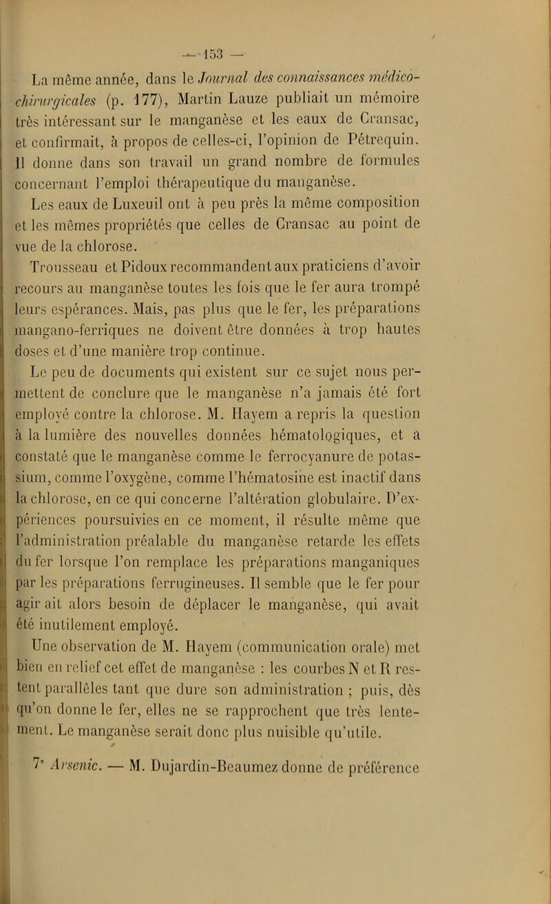La même année, dans le Journal des connaissances mcdico- cliirurgicales (p. J77), Martin Lauze publiait un mémoire très intéressant sur le manganèse et les eaux de Cran sac, et. confirmait, à propos de celles-ci, l’opinion de Pétrequin. 11 donne dans son travail un grand nombre de formules concernant l’emploi thérapeutique du manganèse. Les eaux de Luxeuil ont à peu près la même composition et les mêmes propriétés que celles de Cransac au point de vue de la chlorose. Trousseau et Pidoux recommandent aux praticiens d’avoir recours au manganèse toutes les fois que le fer aura trompé leurs espérances. Mais, pas plus que le fer, les préparations mangano-ferriques ne doivent être données à trop hautes doses et d’une manière trop continue. Le peu de documents qui existent sur ce sujet nous per- mettent de conclure que le manganèse n’a jamais été fort employé contre la chlorose. M. Hayem a repris la question à la lumière des nouvelles données hématologiques, et a constaté que le manganèse comme le ferrocyanure de potas- sium, comme l’oxygène, comme l’hématosine est inactif dans la chlorose, en ce qui concerne l’altération globulaire. D’ex- périences poursuivies en ce moment, il résulte même que l’administration préalable du manganèse retarde les effets du fer lorsque l’on remplace les préparations manganiques par les préparations ferrugineuses. Il semble que le fer pour agir ait alors besoin de déplacer le manganèse, qui avait été inutilement employé. Une observation de M. Hayem (communication orale) met bien en relief cet effet de manganèse : les courbes N et R res- tent parallèles tant que dure son administration ; puis, dès qu’on donne le fer, elles ne se rapprochent que très lente- ment. Le manganèse serait donc plus nuisible qu’utile. 7° Arsenic. — M. Dujardin-Beaumez donne de préférence