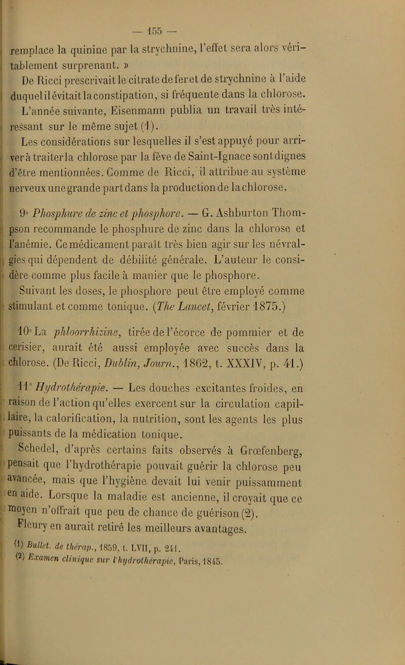 remplace la quinine par la strychnine, l’effet sera alors véri- tablement surprenant. » De Ricci prescrivait le citrate de feret de strychnine à l’aide duquelilévitaitlaconstipation, si fréquente dans la chlorose. L’année suivante, Eisenmann publia un travail très inté- ressant sur le même sujet (1). Les considérations sur lesquelles il s’est appuyé pour arri- vera traiterla chlorose par la fève de Saint-Ignace sontdignes d’être mentionnées. Comme de Ricci, il attribue au système nerveux une grande partdans la productionde lachlorose. 9° Phosphure cle zinc et phosphore. — G. Ashburton Thom- pson recommande le phosphure de zinc dans la chlorose et l’anémie. Ce médicament paraît très bien agir sur les névral- gies qui dépendent de débilité générale. L’auteur le consi- dère comme plus facile à manier que le phosphore. Suivant les doses, le phosphore peut être employé comme stimulant et comme tonique. (The Lancet, février 1875.) 10° La phloorrhizine, tirée de l’écorce de pommier et de cerisier, aurait été aussi employée avec succès dans la chlorose. (De Ricci, Dublin, Journ., 1862, t. XXXIV, p. 41.) 11° Hydrothérapie. — Les douches excitantes froides, en raison de l’action qu’elles exercent sur la circulation capil- laire, la calorification, la nutrition, sont les agents les plus puissants de la médication tonique. Schedel, d’après certains faits observés à Grœfenberg, pensait que l’hydrothérapie pouvait guérir la chlorose peu avancée, mais que l’hygiène devait lui venir puissamment en aide. Lorsque la maladie est ancienne, il croyait que ce Moyen n’offrait que peu de chance de guérison (2). Fleury en aurait retiré les meilleurs avantages. h) Bullct. de thérap., 1859, t. LVII, p. 241. (2) Examen clinique sur l’hydrothérapie, Paris, 1845.