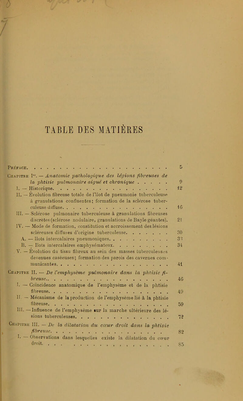 5 TABLE DES MATIERES Préface Chapitre I. — Anatomie pathologique des légions fibreuses de la phtisie pulmonaire aiguë et chronique 9 I. — Historique \2 II. — Évolution tibreuse totale de ITlot de pneumonie tuberculeuse à granulations confluentes; formation de la sclérose tuber- culeuse diffuse 16 III. — Sclérose pulmonaire tuberculeuse à granulations fibreuses discrètes (sclérose nodulaire, granulations de Bayle géantes). 21 IV. — Mode de formation, constitution et accroissement des lésions scléreuses diffuses d’origine tuberculeuse 30 A. — Ilots intercalaires pneumoniques 3'! B. — Ilots intercalaires emphysémateux 34 V. — Évolution du tissu fibreux au sein des masses tuberculeuses devenues caséeuses; formation des parois des cavernes com- municantes 41 Chapitre II. — De Vemphysème pulmonaire dans la phtisie fi- breuse 46 I. — Coïncidence anatomique de l’emphysème et de la phtisie fibreuse 49 II. — Mécanisme de la production de l’emphysème lié à la phtisie fibreuse 59 III. —Influence de l’emphysème lur la marche ultérieure des lé- sions tuberculeuses 72 Chapitre 111. — De la dilatation du cœur droit dans la phtisie fibreuse 82 Observations dans lesquelles existe la dilatation du coeur droit , , S5