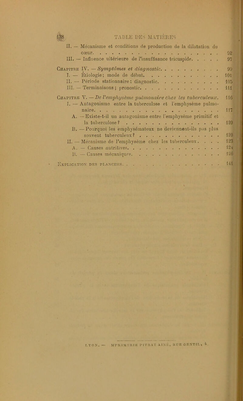 II. — Mécanisme et conditions de production de la dilatation du cœur 02 III. — Influence ultérieure de l’insuffisance tricuspide 97 CnAPiTRE IV. — Symptômes et diagnostic 99 I. — Etiologie; mode de début 101 II. — Période stationnaire : diagnostic 105 III. — Terminaisons ; pronostic 111 Ceapitre V.—De l'emphysème pulmonaire chez les tuberculeux. IIG I. — Antagonisme entre la tuberculose et l'emphysème pulmo- naire 117 A. -Existe-t-il un antagonisme entre l'emphysème primitif cl la tuberculose ? 120 B. —Pourquoi les emphysémateux ne deviennent-ils pas plus souvent tuberculeux? 120 IL — Mécanisme de l’emphysème chez les tuberculeux. . . . 123 -A. — Causes nulritive.s 12a B. — Causes mécaniques 12(5 Explication des pi,anches 111 1 f I. Y O N . — M r U I M K U I U I’ I T H T I .N É . » U K G R N T II. , A