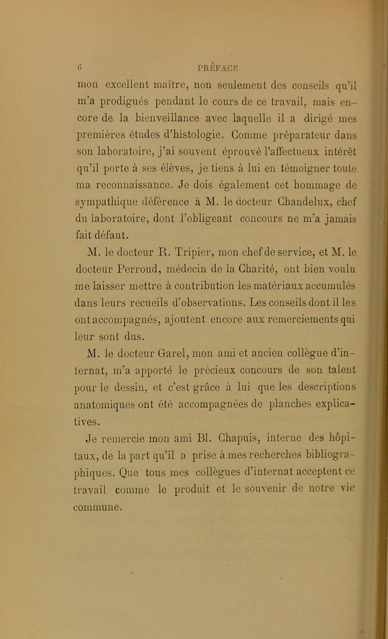 mon excellent maître, non seulement des conseils qu’il m’a prodigués pendant le cours de ce travail, mais en- core de la bienveillance avec laquelle il a dirigé mes premières études d’histologie. Gomme préparateur dans son laboratoire, j’ai souvent éprouvé l’affectueux intérêt qu’il porte à ses élèves, je tiens à lui en témoigner toute ma reconnaissance. Je dois également cet hommage de sympathique déférence à M. le docteur Chandelux, chef du laboratoire, dont l’obligeant concours ne m’a jamais fait défaut. M. le docteur R. Tripier, mon chef de service, et M. le docteur Perroud, médecin de la Charité, ont bien voulu me laisser mettre à contribution les matériaux accumulés dans leurs recueils d’observations. Les conseils dont il les ont accompagnés, ajoutent encore aux remerciements qui leur sont dus. M. le docteur Garel, mon ami et ancien collègue d’in- ternat, m’a apporté le précieux concours de son talent pour le dessin, et c’est grâce à lui que les descriptions anatomiques ont été accompagnées de planches explica- tives. Je remercie mon ami Bl. Ghapuis, interne des hôpi- taux, de la part qu’il a prise à mes recherches bibliogra- phiques. Que tous mes collègues d’internat acceptent ce travail comme le produit et le souvenir de notre vie commune.