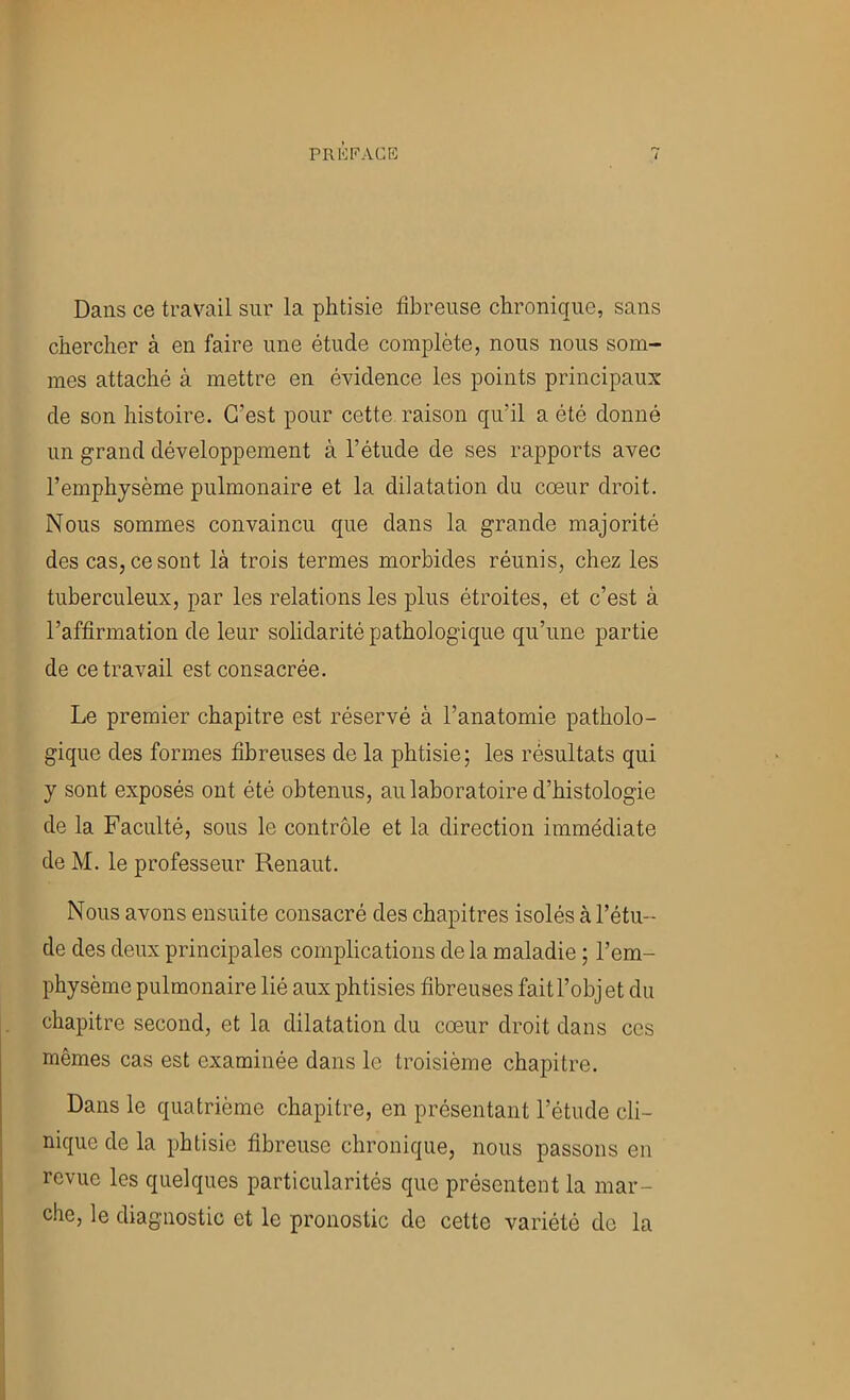 rRl^i’ACB Dans ce travail sur la phtisie fibreuse chronique, sans chercher à en faire une étude complète, nous nous som- mes attaché à mettre en évidence les points principaux de son histoire. C’est pour cette raison qu’il a été donné un grand développement à l’étude de ses rapports avec l’emphysème pulmonaire et la dilatation du cœur droit. Nous sommes convaincu que dans la grande majorité des cas, ce sont là trois termes morbides réunis, chez les tuberculeux, par les relations les plus étroites, et c’est à l’affirmation de leur solidarité pathologique qu’une partie de ce travail est consacrée. Le premier chapitre est réservé à l’anatomie patholo- gique des formes fibreuses de la phtisie; les résultats qui y sont exposés ont été obtenus, au laboratoire d’histologie de la Faculté, sous le contrôle et la direction immédiate de M. le professeur Renaut. Nous avons ensuite consacré des chapitres isolés à l’étu- de des deux principales complications de la maladie ; l’em- physème pulmonaire lié aux phtisies fibreuses fait l’objet du chapitre second, et la dilatation du cœur droit dans ces mêmes cas est examinée dans le troisième chapitre. Dans le quatrième chapitre, en présentant l’étude cli- nique de la phtisie fibreuse chronique, nous passons en revue les quelques particularités que présentent la mar- che, le diagnostic et le pronostic de cette variété de la