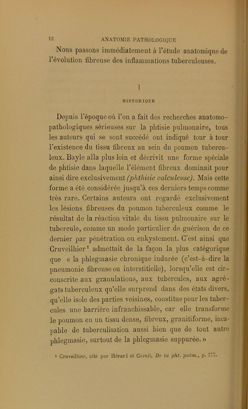 Nous passons immédiatement à l’étude anatomique de l’évolution fibreuse des inflammations tuberculeuses. I HISTORIQUE Depuis l’époque où l’on a fait des recherches anatomo- pathologiques sérieuses sur la phtisie pulmonaire, tous les auteurs qui se sont succédé ont indiqué tour à tour l’existence du tissu fibreux au sein du poumon tubercu- leux. Bayle alla plus loin et décrivit une forme spéciale de phtisie dans laquelle l’élément fibreux dominait pour ainsi dire exclusivement (phthisie calculeuse). Mais cette forme a été considérée jusqu’à ces derniers temps comme très rare. Certains auteurs ont regardé exclusivement les lésions fibreuses du poumon tuberculeux comme le résultat de la réaction vitale du tissu pulmonaire sur le tubercule, comme un mode particulier de guérison de ce dernier par pénétration ou enkystement. C’est ainsi que Cruveilhier ^ admettait de la façon la plus catégorique que (( la phlegmasie chronique indurée (c’est-à-dire la pneumonie fibreuse ou interstitielle), lorsqu’elle est cir- conscrite aux granulations, aux tubercules, aux agré- gats tuberculeux qu’elle surprend dans des états divers, qu’elle isole des parties voisines, constitue pour les tuber- cules une barrière infranchissable, car elle transforme le poumon en un tissu dense, fibreux, granitiforme, inca- pable de tuberculisation aussi bien que de tout autre phlegmasie, surtout de la phlegmasie suppurée. » • Cruveilhier, cité par HérarJ et Gornil, De la pht. piUni., p. I...