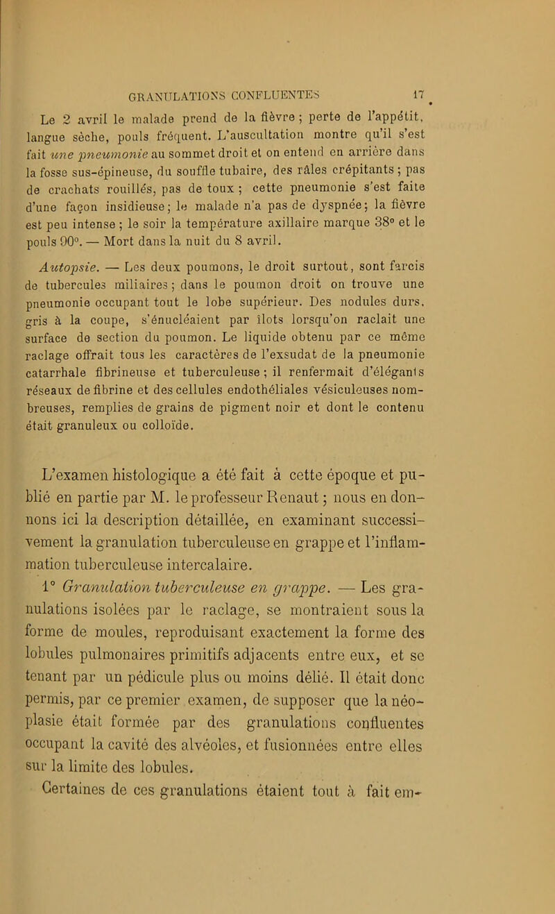 Le 2 avril le malade prend de la fièvre; perte de 1 appétit, langue sèche, pouls fréfjuent. L’auscultation montre quil s est fait une 'pneumonie <\\x sommet droit et on entend en arrière dans la fosse sus-épineuse, du souffle tubaire, des râles crépitants ; pas de crachats rouillés, pas de toux ; cette pneumonie s’est faite d’une façon insidieuse; le malade n'a pas de dyspnée; la fièvre est peu intense ; le soir la température axillaire marque 38° et le pouls 90°. — Mort dans la nuit du 8 avril. Autopsie. — Les deux poumons, le droit surtout, sont farcis de tubercules miliaires ; dans le poumon droit on trouve une pneumonie occupant tout le lobe supérieur. Des nodules durs, gris à la coupe, s’énucléaient par îlots lorsqu’on raclait une surface de section du poumon. Le liquide obtenu par ce môme raclage offrait tous les caractères de l’exsudât de la pneumonie catarrhale fibrineuse et tuberculeuse ; il renfermait d’éléganis réseaux défibriné et des cellules endothéliales vésiculeuses nom- breuses, remplies de grains de pigment noir et dont le contenu était granuleux ou colloïde. L’examen histologique a été fait à cette époque et pu- blié en partie par M. le professeur Renaut ; nous en don- nons ici la description détaillée, en examinant successi- vement la granulation tuberculeuse en grappe et l’inflam- mation tuberculeuse intercalaire. 1° Granulaiion tuberculeuse en grajp'pe. — Les gra- nulations isolées par le raclage, se montraient sous la forme de moules, reproduisant exactement la forme des lobules pulmonaires primitifs adjacents entre eux, et se tenant par un pédicule plus ou moins délié. Il était donc permis, par ce premier examen, de supposer que la néo- plasie était formée par des granulations confluentes occupant la cavité des alvéoles, et fusionnées entre elles sur la limite des lobules. Certaines de ces granulations étaient tout à fait em-