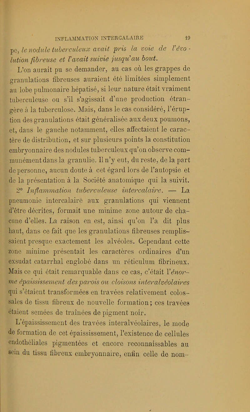 le nodule tuberculeux avait P'is la voie de l'évo- lution fibreuse et Vavait suivie jusqu'au bout. L’on aurait pu se demander, au cas où les grappes de granulations fibreuses auraient été limitées simplement au lobe pulmonaire liépatisé, si leur nature était vraiment tuberculeuse ou s’il s’agissait d’une production étran- gère à la tuberculose. Mais, dans le cas considéré, l’érup- tion des granulations était généralisée aux deux poumons, et, dans le gauche notamment, elles affectaient le carac- tère de distribution, et sur plusieurs points la constitution embryonnaire des nodules tuberculeux qu’on observe com- munément dans la granulie. 11 n’y eut, du reste, de la part de personne, aucun doute à cet égard lors de l’autopsie et de la présentation à la Société anatomique qui la suivit. 2® înfammation tuberculeuse intercalaire. — La pneumonie intercalaire aux granulations qui viennent d’être décrites, formait une minime zone autour de cha- cune d’elles. La raison en est, ainsi qu’on l’a dit plus haut, dans ce fait que les granulations fibreuses remplis- saient presque exactement les alvéoles. Cependant cette zone minime présentait les caractères ordinaires d’un exsudât catarrhal englobé dans un réticulum fibrineux. Mais ce qui était remarquable dans ce cas, c’était Y énor- me épaississement des parois ou cloisons interalvéolaires qui s’étaient transformées en travées relativement colos- sales de tissu fibreux de nouvelle formation ; ces travées étaient semées de tramées de pigment noir. L’épaississement des travées interalvéolaires, le mode de formation de cet épaississement, l’existence de cellules endothéliales pigmentées et encore reconnaissables au sein du tissu fibreux embryonnaire, enfin celle de nom-